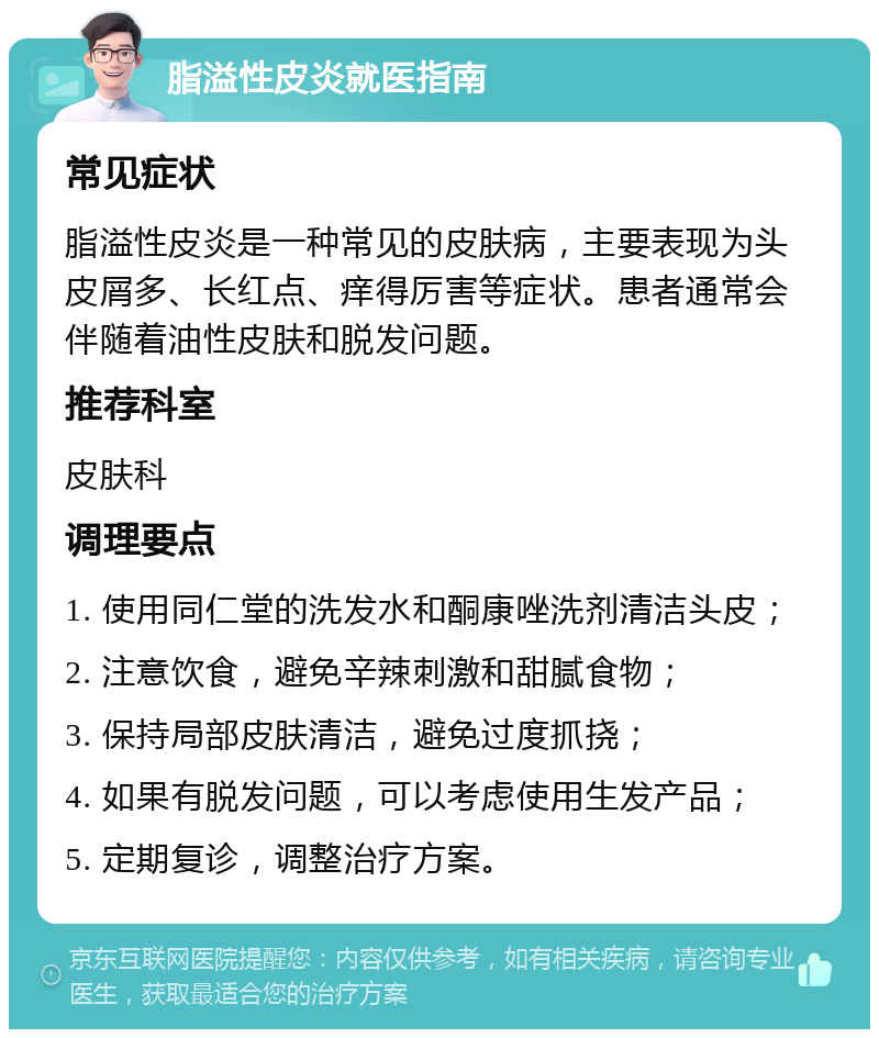 脂溢性皮炎就医指南 常见症状 脂溢性皮炎是一种常见的皮肤病，主要表现为头皮屑多、长红点、痒得厉害等症状。患者通常会伴随着油性皮肤和脱发问题。 推荐科室 皮肤科 调理要点 1. 使用同仁堂的洗发水和酮康唑洗剂清洁头皮； 2. 注意饮食，避免辛辣刺激和甜腻食物； 3. 保持局部皮肤清洁，避免过度抓挠； 4. 如果有脱发问题，可以考虑使用生发产品； 5. 定期复诊，调整治疗方案。