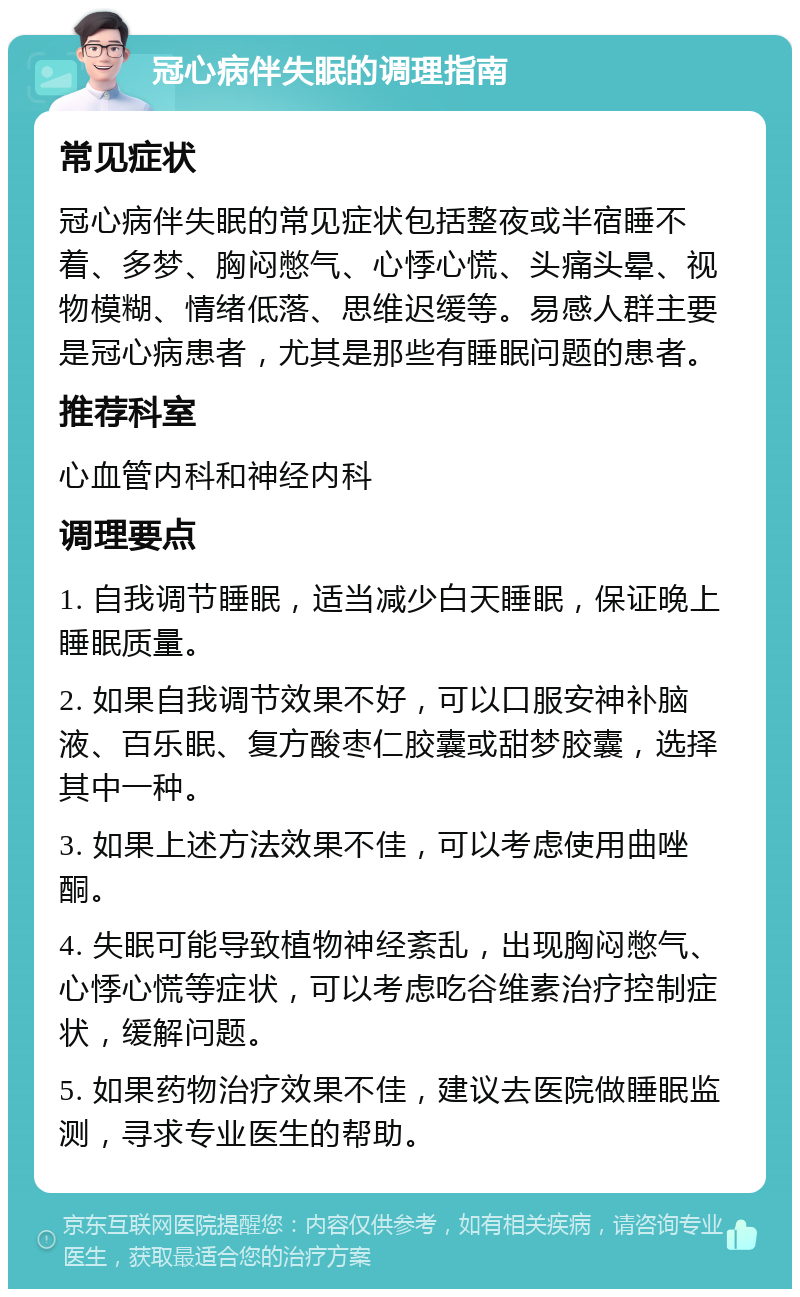 冠心病伴失眠的调理指南 常见症状 冠心病伴失眠的常见症状包括整夜或半宿睡不着、多梦、胸闷憋气、心悸心慌、头痛头晕、视物模糊、情绪低落、思维迟缓等。易感人群主要是冠心病患者，尤其是那些有睡眠问题的患者。 推荐科室 心血管内科和神经内科 调理要点 1. 自我调节睡眠，适当减少白天睡眠，保证晚上睡眠质量。 2. 如果自我调节效果不好，可以口服安神补脑液、百乐眠、复方酸枣仁胶囊或甜梦胶囊，选择其中一种。 3. 如果上述方法效果不佳，可以考虑使用曲唑酮。 4. 失眠可能导致植物神经紊乱，出现胸闷憋气、心悸心慌等症状，可以考虑吃谷维素治疗控制症状，缓解问题。 5. 如果药物治疗效果不佳，建议去医院做睡眠监测，寻求专业医生的帮助。