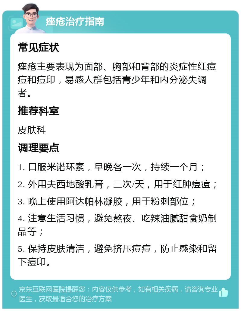 痤疮治疗指南 常见症状 痤疮主要表现为面部、胸部和背部的炎症性红痘痘和痘印，易感人群包括青少年和内分泌失调者。 推荐科室 皮肤科 调理要点 1. 口服米诺环素，早晚各一次，持续一个月； 2. 外用夫西地酸乳膏，三次/天，用于红肿痘痘； 3. 晚上使用阿达帕林凝胶，用于粉刺部位； 4. 注意生活习惯，避免熬夜、吃辣油腻甜食奶制品等； 5. 保持皮肤清洁，避免挤压痘痘，防止感染和留下痘印。