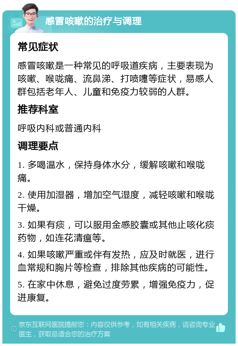 感冒咳嗽的治疗与调理 常见症状 感冒咳嗽是一种常见的呼吸道疾病，主要表现为咳嗽、喉咙痛、流鼻涕、打喷嚏等症状，易感人群包括老年人、儿童和免疫力较弱的人群。 推荐科室 呼吸内科或普通内科 调理要点 1. 多喝温水，保持身体水分，缓解咳嗽和喉咙痛。 2. 使用加湿器，增加空气湿度，减轻咳嗽和喉咙干燥。 3. 如果有痰，可以服用金感胶囊或其他止咳化痰药物，如连花清瘟等。 4. 如果咳嗽严重或伴有发热，应及时就医，进行血常规和胸片等检查，排除其他疾病的可能性。 5. 在家中休息，避免过度劳累，增强免疫力，促进康复。