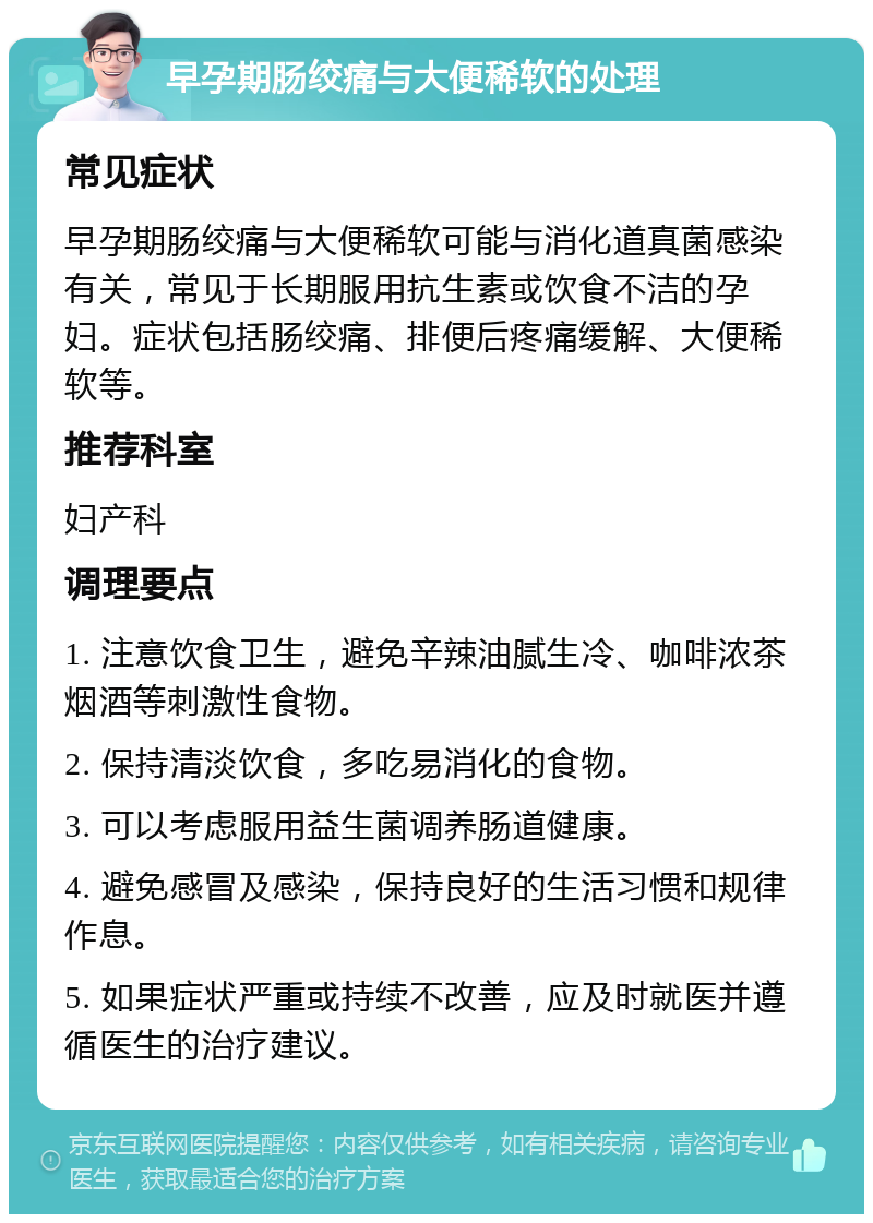 早孕期肠绞痛与大便稀软的处理 常见症状 早孕期肠绞痛与大便稀软可能与消化道真菌感染有关，常见于长期服用抗生素或饮食不洁的孕妇。症状包括肠绞痛、排便后疼痛缓解、大便稀软等。 推荐科室 妇产科 调理要点 1. 注意饮食卫生，避免辛辣油腻生冷、咖啡浓茶烟酒等刺激性食物。 2. 保持清淡饮食，多吃易消化的食物。 3. 可以考虑服用益生菌调养肠道健康。 4. 避免感冒及感染，保持良好的生活习惯和规律作息。 5. 如果症状严重或持续不改善，应及时就医并遵循医生的治疗建议。