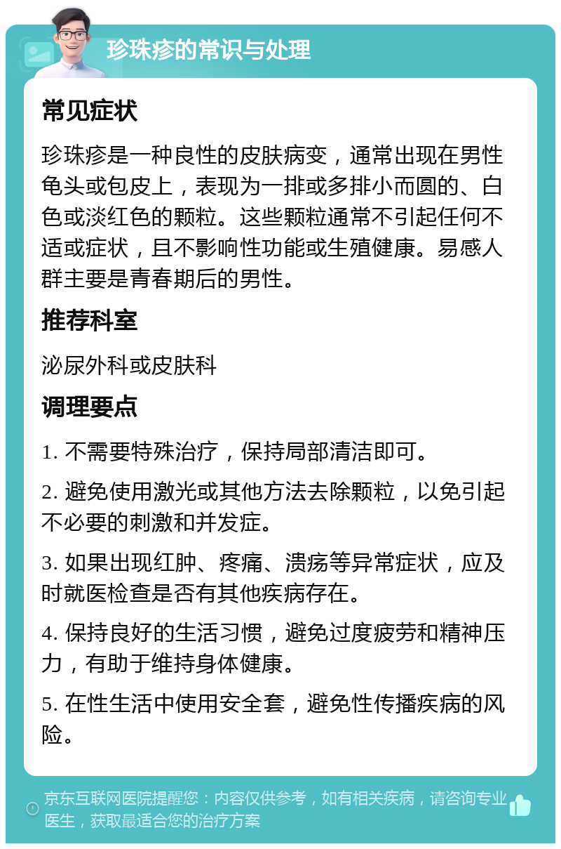 珍珠疹的常识与处理 常见症状 珍珠疹是一种良性的皮肤病变，通常出现在男性龟头或包皮上，表现为一排或多排小而圆的、白色或淡红色的颗粒。这些颗粒通常不引起任何不适或症状，且不影响性功能或生殖健康。易感人群主要是青春期后的男性。 推荐科室 泌尿外科或皮肤科 调理要点 1. 不需要特殊治疗，保持局部清洁即可。 2. 避免使用激光或其他方法去除颗粒，以免引起不必要的刺激和并发症。 3. 如果出现红肿、疼痛、溃疡等异常症状，应及时就医检查是否有其他疾病存在。 4. 保持良好的生活习惯，避免过度疲劳和精神压力，有助于维持身体健康。 5. 在性生活中使用安全套，避免性传播疾病的风险。