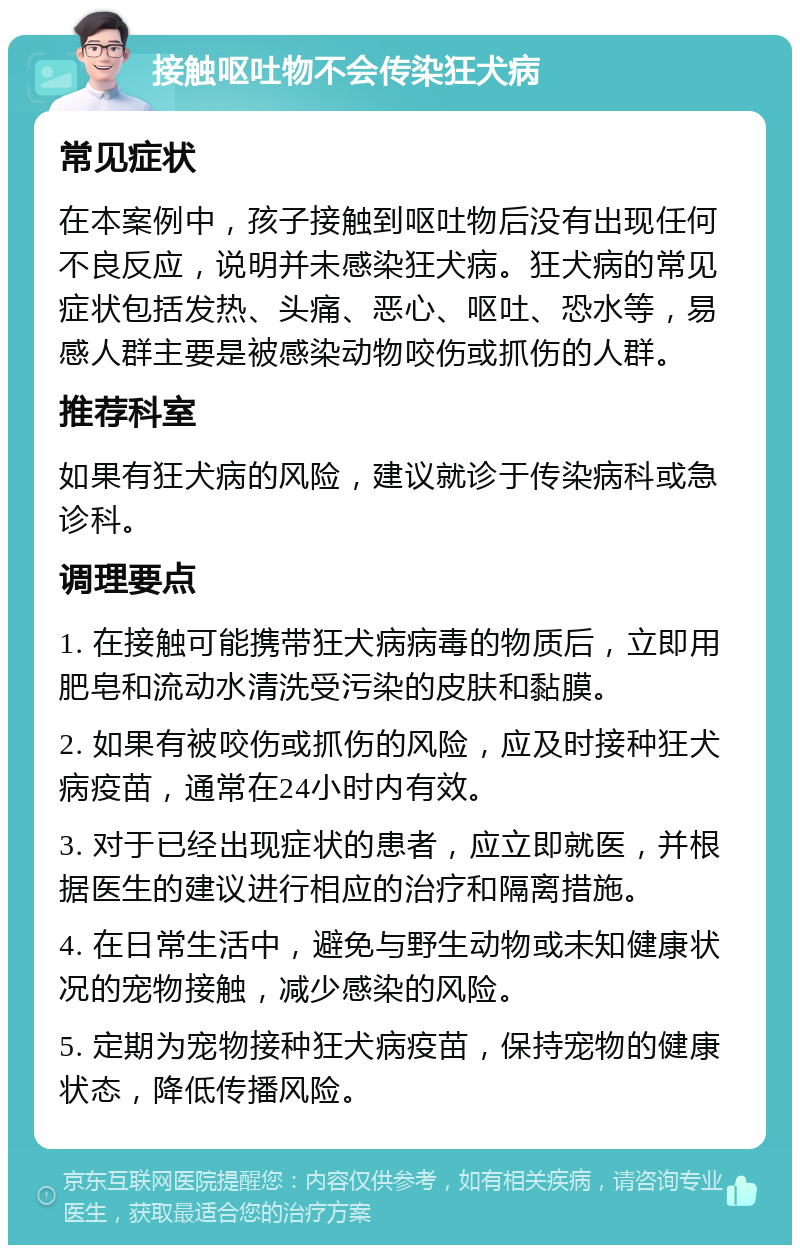 接触呕吐物不会传染狂犬病 常见症状 在本案例中，孩子接触到呕吐物后没有出现任何不良反应，说明并未感染狂犬病。狂犬病的常见症状包括发热、头痛、恶心、呕吐、恐水等，易感人群主要是被感染动物咬伤或抓伤的人群。 推荐科室 如果有狂犬病的风险，建议就诊于传染病科或急诊科。 调理要点 1. 在接触可能携带狂犬病病毒的物质后，立即用肥皂和流动水清洗受污染的皮肤和黏膜。 2. 如果有被咬伤或抓伤的风险，应及时接种狂犬病疫苗，通常在24小时内有效。 3. 对于已经出现症状的患者，应立即就医，并根据医生的建议进行相应的治疗和隔离措施。 4. 在日常生活中，避免与野生动物或未知健康状况的宠物接触，减少感染的风险。 5. 定期为宠物接种狂犬病疫苗，保持宠物的健康状态，降低传播风险。