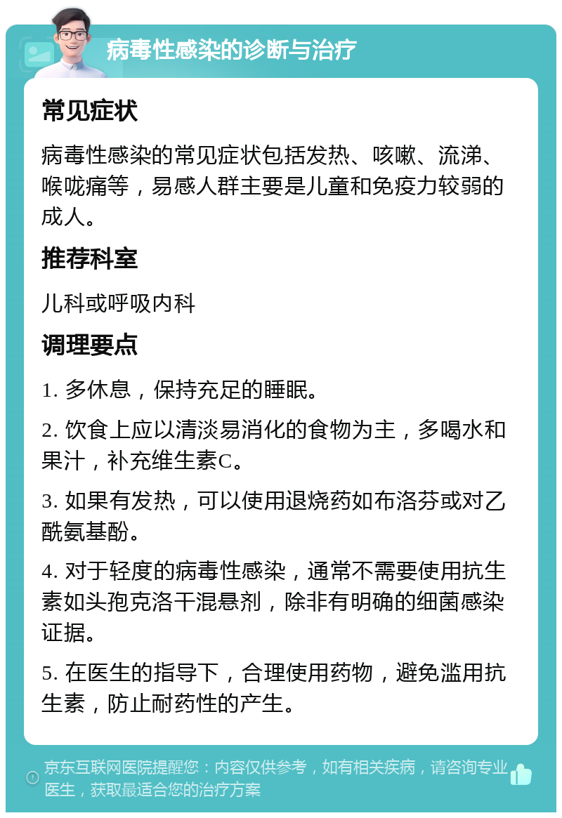 病毒性感染的诊断与治疗 常见症状 病毒性感染的常见症状包括发热、咳嗽、流涕、喉咙痛等，易感人群主要是儿童和免疫力较弱的成人。 推荐科室 儿科或呼吸内科 调理要点 1. 多休息，保持充足的睡眠。 2. 饮食上应以清淡易消化的食物为主，多喝水和果汁，补充维生素C。 3. 如果有发热，可以使用退烧药如布洛芬或对乙酰氨基酚。 4. 对于轻度的病毒性感染，通常不需要使用抗生素如头孢克洛干混悬剂，除非有明确的细菌感染证据。 5. 在医生的指导下，合理使用药物，避免滥用抗生素，防止耐药性的产生。