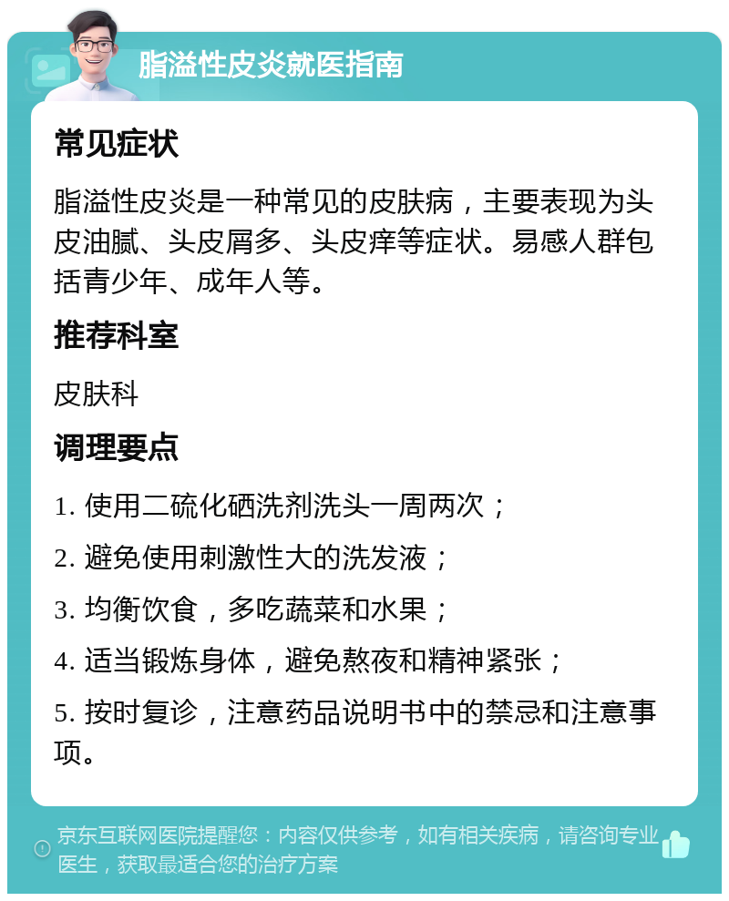 脂溢性皮炎就医指南 常见症状 脂溢性皮炎是一种常见的皮肤病，主要表现为头皮油腻、头皮屑多、头皮痒等症状。易感人群包括青少年、成年人等。 推荐科室 皮肤科 调理要点 1. 使用二硫化硒洗剂洗头一周两次； 2. 避免使用刺激性大的洗发液； 3. 均衡饮食，多吃蔬菜和水果； 4. 适当锻炼身体，避免熬夜和精神紧张； 5. 按时复诊，注意药品说明书中的禁忌和注意事项。