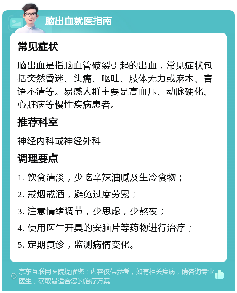 脑出血就医指南 常见症状 脑出血是指脑血管破裂引起的出血，常见症状包括突然昏迷、头痛、呕吐、肢体无力或麻木、言语不清等。易感人群主要是高血压、动脉硬化、心脏病等慢性疾病患者。 推荐科室 神经内科或神经外科 调理要点 1. 饮食清淡，少吃辛辣油腻及生冷食物； 2. 戒烟戒酒，避免过度劳累； 3. 注意情绪调节，少思虑，少熬夜； 4. 使用医生开具的安脑片等药物进行治疗； 5. 定期复诊，监测病情变化。