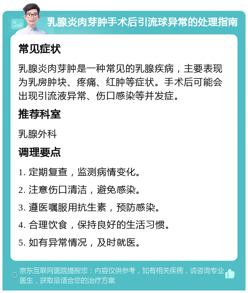 乳腺炎肉芽肿手术后引流球异常的处理指南 常见症状 乳腺炎肉芽肿是一种常见的乳腺疾病，主要表现为乳房肿块、疼痛、红肿等症状。手术后可能会出现引流液异常、伤口感染等并发症。 推荐科室 乳腺外科 调理要点 1. 定期复查，监测病情变化。 2. 注意伤口清洁，避免感染。 3. 遵医嘱服用抗生素，预防感染。 4. 合理饮食，保持良好的生活习惯。 5. 如有异常情况，及时就医。