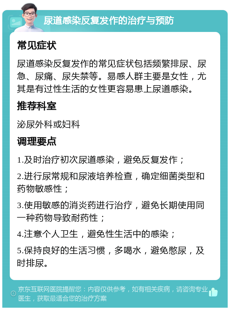 尿道感染反复发作的治疗与预防 常见症状 尿道感染反复发作的常见症状包括频繁排尿、尿急、尿痛、尿失禁等。易感人群主要是女性，尤其是有过性生活的女性更容易患上尿道感染。 推荐科室 泌尿外科或妇科 调理要点 1.及时治疗初次尿道感染，避免反复发作； 2.进行尿常规和尿液培养检查，确定细菌类型和药物敏感性； 3.使用敏感的消炎药进行治疗，避免长期使用同一种药物导致耐药性； 4.注意个人卫生，避免性生活中的感染； 5.保持良好的生活习惯，多喝水，避免憋尿，及时排尿。