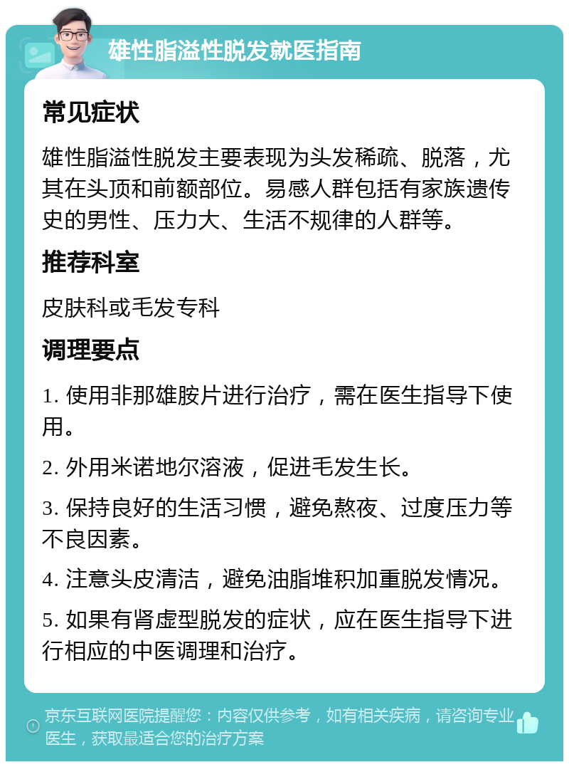 雄性脂溢性脱发就医指南 常见症状 雄性脂溢性脱发主要表现为头发稀疏、脱落，尤其在头顶和前额部位。易感人群包括有家族遗传史的男性、压力大、生活不规律的人群等。 推荐科室 皮肤科或毛发专科 调理要点 1. 使用非那雄胺片进行治疗，需在医生指导下使用。 2. 外用米诺地尔溶液，促进毛发生长。 3. 保持良好的生活习惯，避免熬夜、过度压力等不良因素。 4. 注意头皮清洁，避免油脂堆积加重脱发情况。 5. 如果有肾虚型脱发的症状，应在医生指导下进行相应的中医调理和治疗。