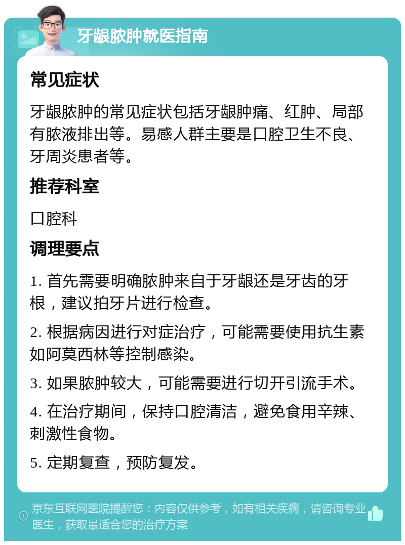 牙龈脓肿就医指南 常见症状 牙龈脓肿的常见症状包括牙龈肿痛、红肿、局部有脓液排出等。易感人群主要是口腔卫生不良、牙周炎患者等。 推荐科室 口腔科 调理要点 1. 首先需要明确脓肿来自于牙龈还是牙齿的牙根，建议拍牙片进行检查。 2. 根据病因进行对症治疗，可能需要使用抗生素如阿莫西林等控制感染。 3. 如果脓肿较大，可能需要进行切开引流手术。 4. 在治疗期间，保持口腔清洁，避免食用辛辣、刺激性食物。 5. 定期复查，预防复发。