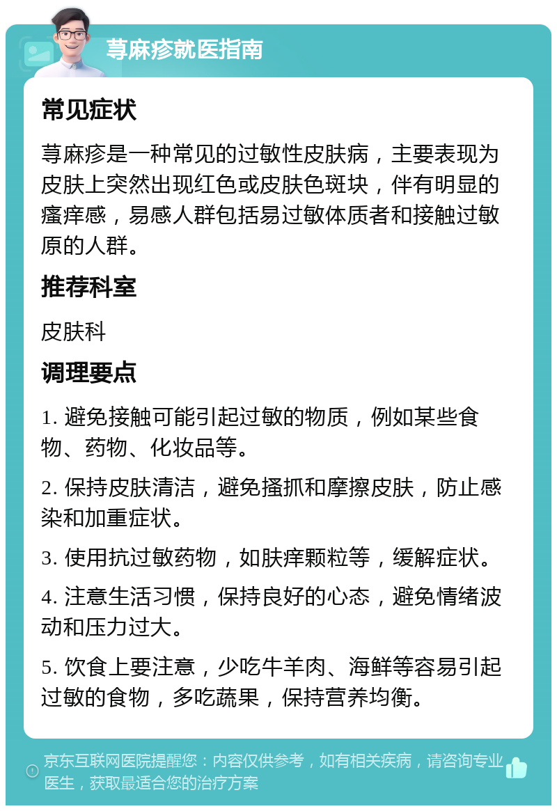 荨麻疹就医指南 常见症状 荨麻疹是一种常见的过敏性皮肤病，主要表现为皮肤上突然出现红色或皮肤色斑块，伴有明显的瘙痒感，易感人群包括易过敏体质者和接触过敏原的人群。 推荐科室 皮肤科 调理要点 1. 避免接触可能引起过敏的物质，例如某些食物、药物、化妆品等。 2. 保持皮肤清洁，避免搔抓和摩擦皮肤，防止感染和加重症状。 3. 使用抗过敏药物，如肤痒颗粒等，缓解症状。 4. 注意生活习惯，保持良好的心态，避免情绪波动和压力过大。 5. 饮食上要注意，少吃牛羊肉、海鲜等容易引起过敏的食物，多吃蔬果，保持营养均衡。