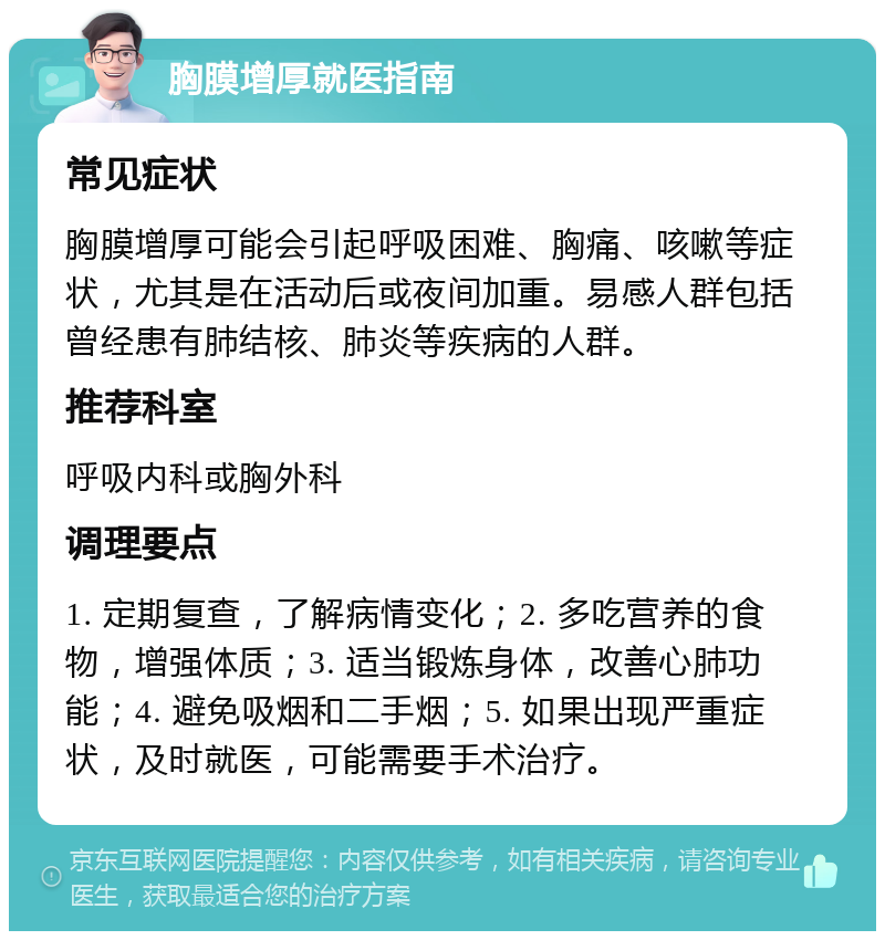 胸膜增厚就医指南 常见症状 胸膜增厚可能会引起呼吸困难、胸痛、咳嗽等症状，尤其是在活动后或夜间加重。易感人群包括曾经患有肺结核、肺炎等疾病的人群。 推荐科室 呼吸内科或胸外科 调理要点 1. 定期复查，了解病情变化；2. 多吃营养的食物，增强体质；3. 适当锻炼身体，改善心肺功能；4. 避免吸烟和二手烟；5. 如果出现严重症状，及时就医，可能需要手术治疗。