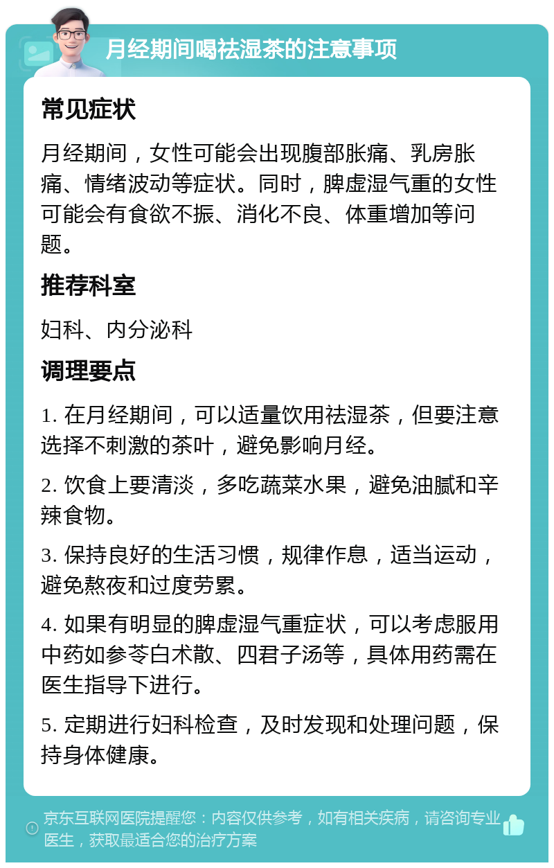 月经期间喝祛湿茶的注意事项 常见症状 月经期间，女性可能会出现腹部胀痛、乳房胀痛、情绪波动等症状。同时，脾虚湿气重的女性可能会有食欲不振、消化不良、体重增加等问题。 推荐科室 妇科、内分泌科 调理要点 1. 在月经期间，可以适量饮用祛湿茶，但要注意选择不刺激的茶叶，避免影响月经。 2. 饮食上要清淡，多吃蔬菜水果，避免油腻和辛辣食物。 3. 保持良好的生活习惯，规律作息，适当运动，避免熬夜和过度劳累。 4. 如果有明显的脾虚湿气重症状，可以考虑服用中药如参苓白术散、四君子汤等，具体用药需在医生指导下进行。 5. 定期进行妇科检查，及时发现和处理问题，保持身体健康。