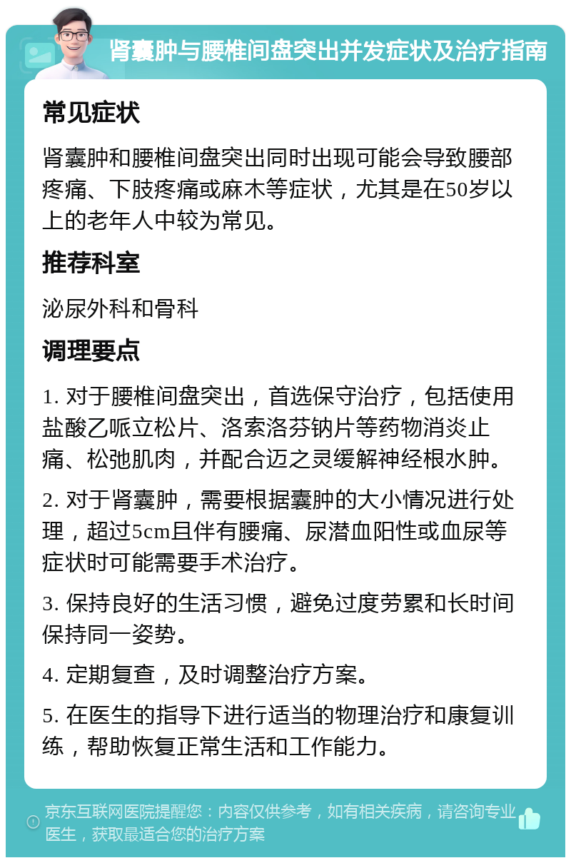 肾囊肿与腰椎间盘突出并发症状及治疗指南 常见症状 肾囊肿和腰椎间盘突出同时出现可能会导致腰部疼痛、下肢疼痛或麻木等症状，尤其是在50岁以上的老年人中较为常见。 推荐科室 泌尿外科和骨科 调理要点 1. 对于腰椎间盘突出，首选保守治疗，包括使用盐酸乙哌立松片、洛索洛芬钠片等药物消炎止痛、松弛肌肉，并配合迈之灵缓解神经根水肿。 2. 对于肾囊肿，需要根据囊肿的大小情况进行处理，超过5cm且伴有腰痛、尿潜血阳性或血尿等症状时可能需要手术治疗。 3. 保持良好的生活习惯，避免过度劳累和长时间保持同一姿势。 4. 定期复查，及时调整治疗方案。 5. 在医生的指导下进行适当的物理治疗和康复训练，帮助恢复正常生活和工作能力。