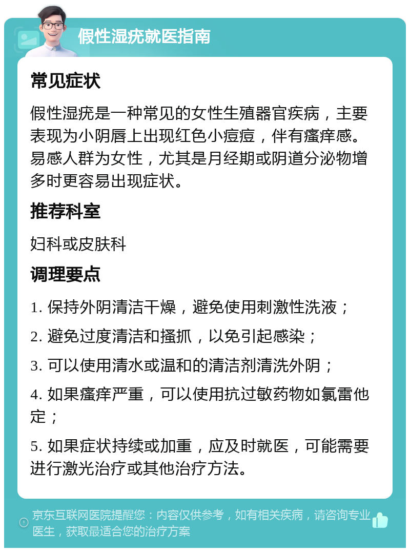 假性湿疣就医指南 常见症状 假性湿疣是一种常见的女性生殖器官疾病，主要表现为小阴唇上出现红色小痘痘，伴有瘙痒感。易感人群为女性，尤其是月经期或阴道分泌物增多时更容易出现症状。 推荐科室 妇科或皮肤科 调理要点 1. 保持外阴清洁干燥，避免使用刺激性洗液； 2. 避免过度清洁和搔抓，以免引起感染； 3. 可以使用清水或温和的清洁剂清洗外阴； 4. 如果瘙痒严重，可以使用抗过敏药物如氯雷他定； 5. 如果症状持续或加重，应及时就医，可能需要进行激光治疗或其他治疗方法。