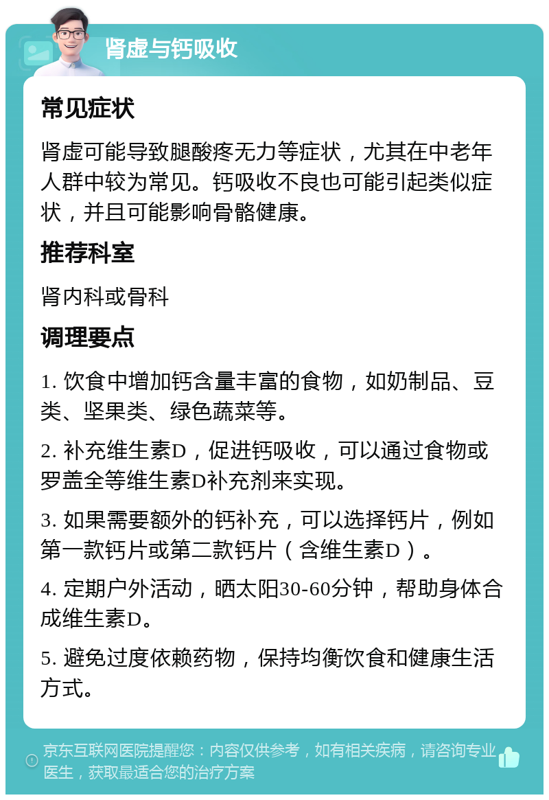 肾虚与钙吸收 常见症状 肾虚可能导致腿酸疼无力等症状，尤其在中老年人群中较为常见。钙吸收不良也可能引起类似症状，并且可能影响骨骼健康。 推荐科室 肾内科或骨科 调理要点 1. 饮食中增加钙含量丰富的食物，如奶制品、豆类、坚果类、绿色蔬菜等。 2. 补充维生素D，促进钙吸收，可以通过食物或罗盖全等维生素D补充剂来实现。 3. 如果需要额外的钙补充，可以选择钙片，例如第一款钙片或第二款钙片（含维生素D）。 4. 定期户外活动，晒太阳30-60分钟，帮助身体合成维生素D。 5. 避免过度依赖药物，保持均衡饮食和健康生活方式。