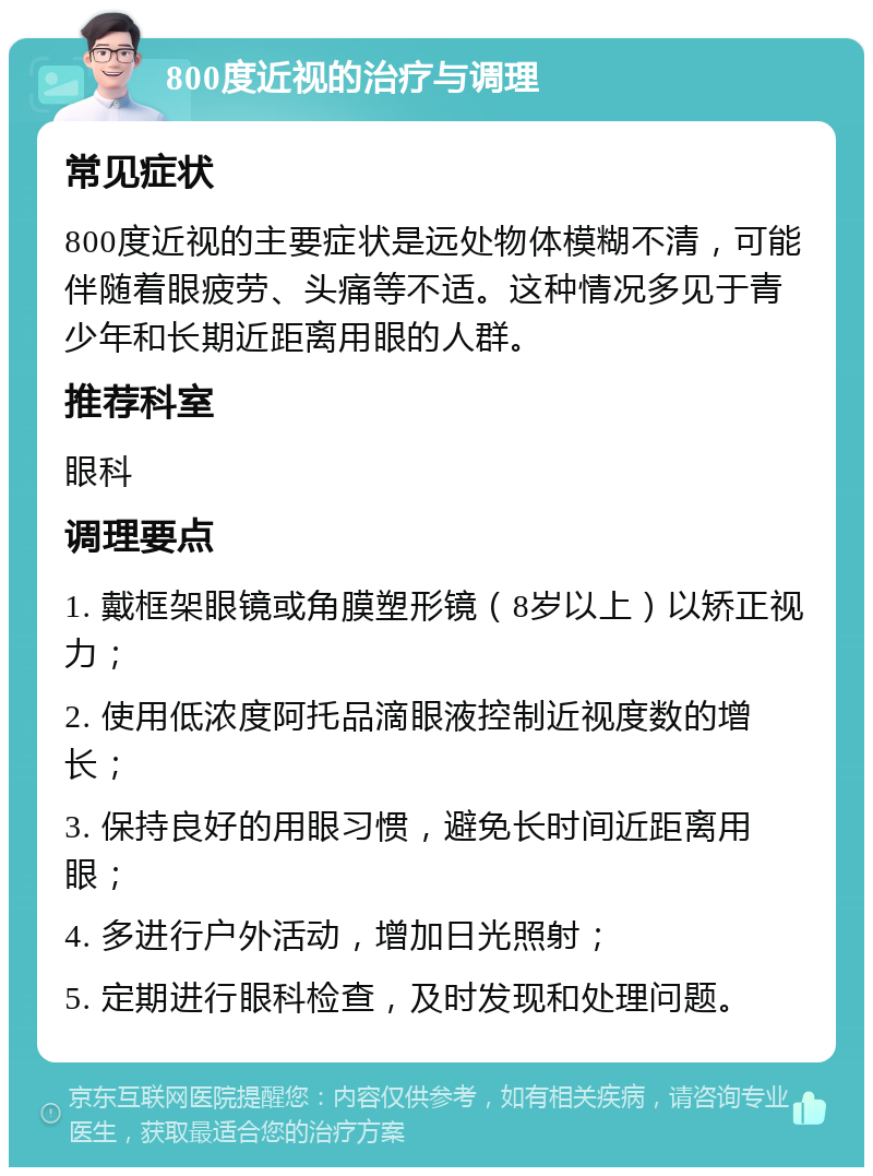 800度近视的治疗与调理 常见症状 800度近视的主要症状是远处物体模糊不清，可能伴随着眼疲劳、头痛等不适。这种情况多见于青少年和长期近距离用眼的人群。 推荐科室 眼科 调理要点 1. 戴框架眼镜或角膜塑形镜（8岁以上）以矫正视力； 2. 使用低浓度阿托品滴眼液控制近视度数的增长； 3. 保持良好的用眼习惯，避免长时间近距离用眼； 4. 多进行户外活动，增加日光照射； 5. 定期进行眼科检查，及时发现和处理问题。