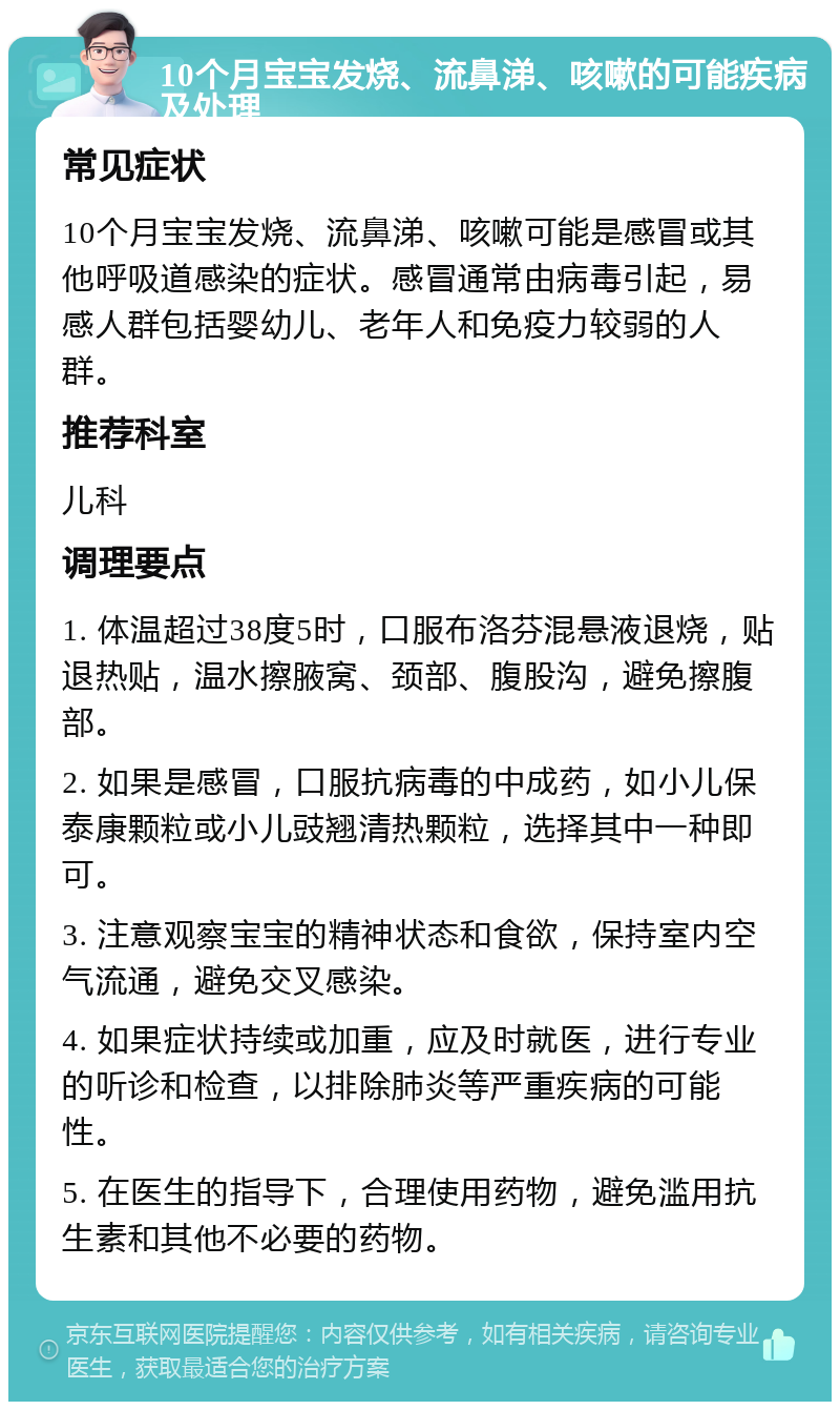 10个月宝宝发烧、流鼻涕、咳嗽的可能疾病及处理 常见症状 10个月宝宝发烧、流鼻涕、咳嗽可能是感冒或其他呼吸道感染的症状。感冒通常由病毒引起，易感人群包括婴幼儿、老年人和免疫力较弱的人群。 推荐科室 儿科 调理要点 1. 体温超过38度5时，口服布洛芬混悬液退烧，贴退热贴，温水擦腋窝、颈部、腹股沟，避免擦腹部。 2. 如果是感冒，口服抗病毒的中成药，如小儿保泰康颗粒或小儿豉翘清热颗粒，选择其中一种即可。 3. 注意观察宝宝的精神状态和食欲，保持室内空气流通，避免交叉感染。 4. 如果症状持续或加重，应及时就医，进行专业的听诊和检查，以排除肺炎等严重疾病的可能性。 5. 在医生的指导下，合理使用药物，避免滥用抗生素和其他不必要的药物。