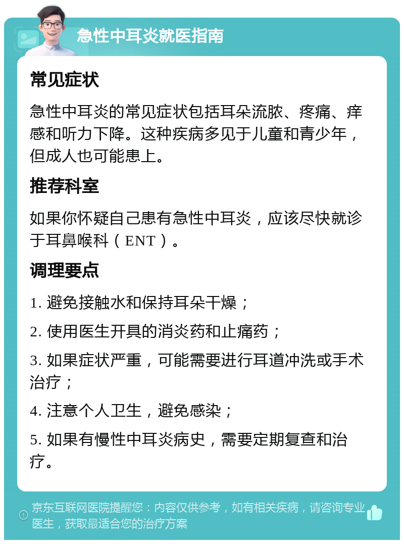 急性中耳炎就医指南 常见症状 急性中耳炎的常见症状包括耳朵流脓、疼痛、痒感和听力下降。这种疾病多见于儿童和青少年，但成人也可能患上。 推荐科室 如果你怀疑自己患有急性中耳炎，应该尽快就诊于耳鼻喉科（ENT）。 调理要点 1. 避免接触水和保持耳朵干燥； 2. 使用医生开具的消炎药和止痛药； 3. 如果症状严重，可能需要进行耳道冲洗或手术治疗； 4. 注意个人卫生，避免感染； 5. 如果有慢性中耳炎病史，需要定期复查和治疗。