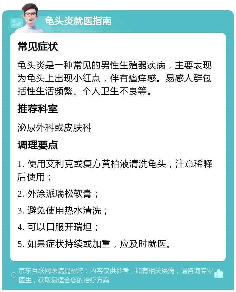 龟头炎就医指南 常见症状 龟头炎是一种常见的男性生殖器疾病，主要表现为龟头上出现小红点，伴有瘙痒感。易感人群包括性生活频繁、个人卫生不良等。 推荐科室 泌尿外科或皮肤科 调理要点 1. 使用艾利克或复方黄柏液清洗龟头，注意稀释后使用； 2. 外涂派瑞松软膏； 3. 避免使用热水清洗； 4. 可以口服开瑞坦； 5. 如果症状持续或加重，应及时就医。