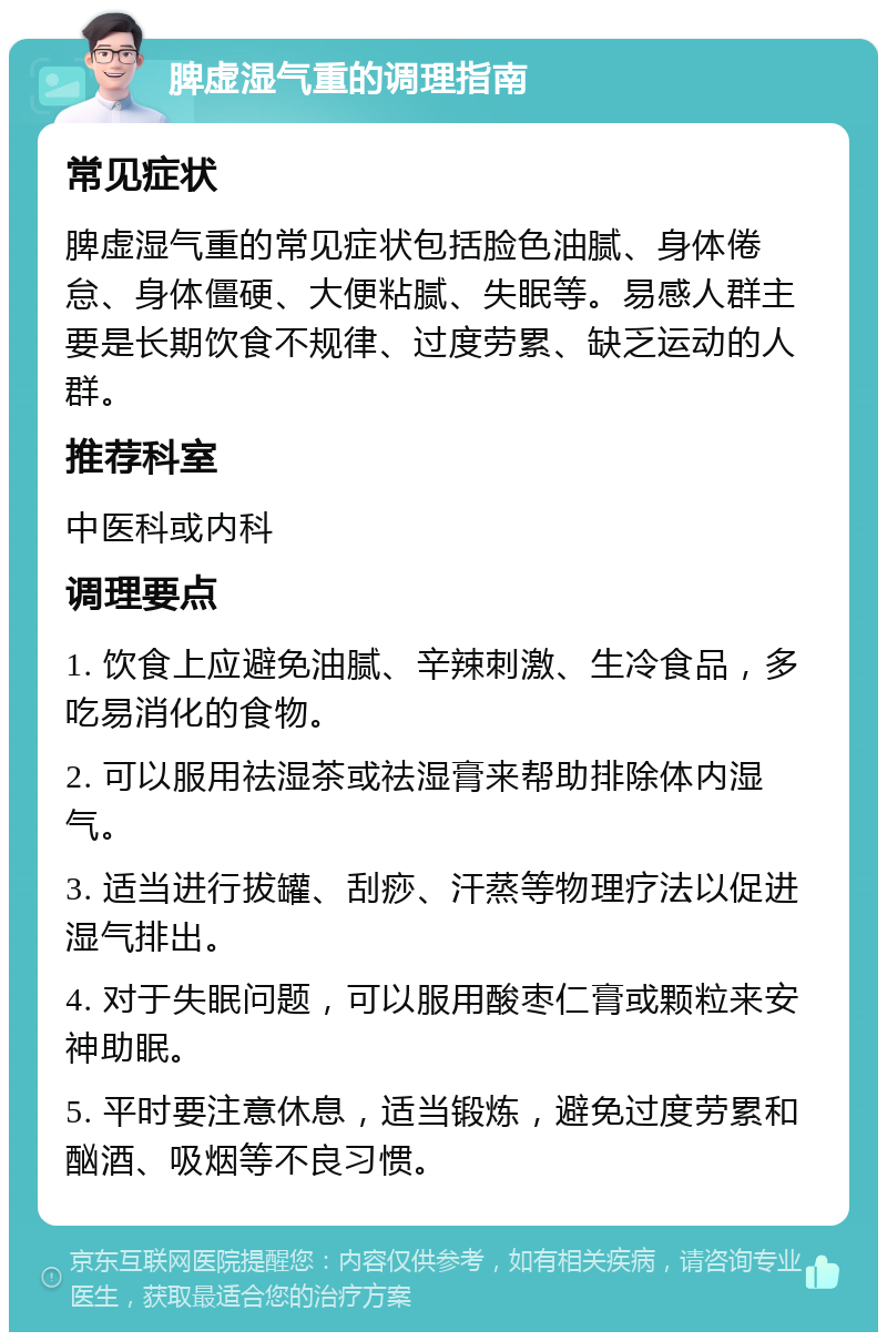 脾虚湿气重的调理指南 常见症状 脾虚湿气重的常见症状包括脸色油腻、身体倦怠、身体僵硬、大便粘腻、失眠等。易感人群主要是长期饮食不规律、过度劳累、缺乏运动的人群。 推荐科室 中医科或内科 调理要点 1. 饮食上应避免油腻、辛辣刺激、生冷食品，多吃易消化的食物。 2. 可以服用祛湿茶或祛湿膏来帮助排除体内湿气。 3. 适当进行拔罐、刮痧、汗蒸等物理疗法以促进湿气排出。 4. 对于失眠问题，可以服用酸枣仁膏或颗粒来安神助眠。 5. 平时要注意休息，适当锻炼，避免过度劳累和酗酒、吸烟等不良习惯。