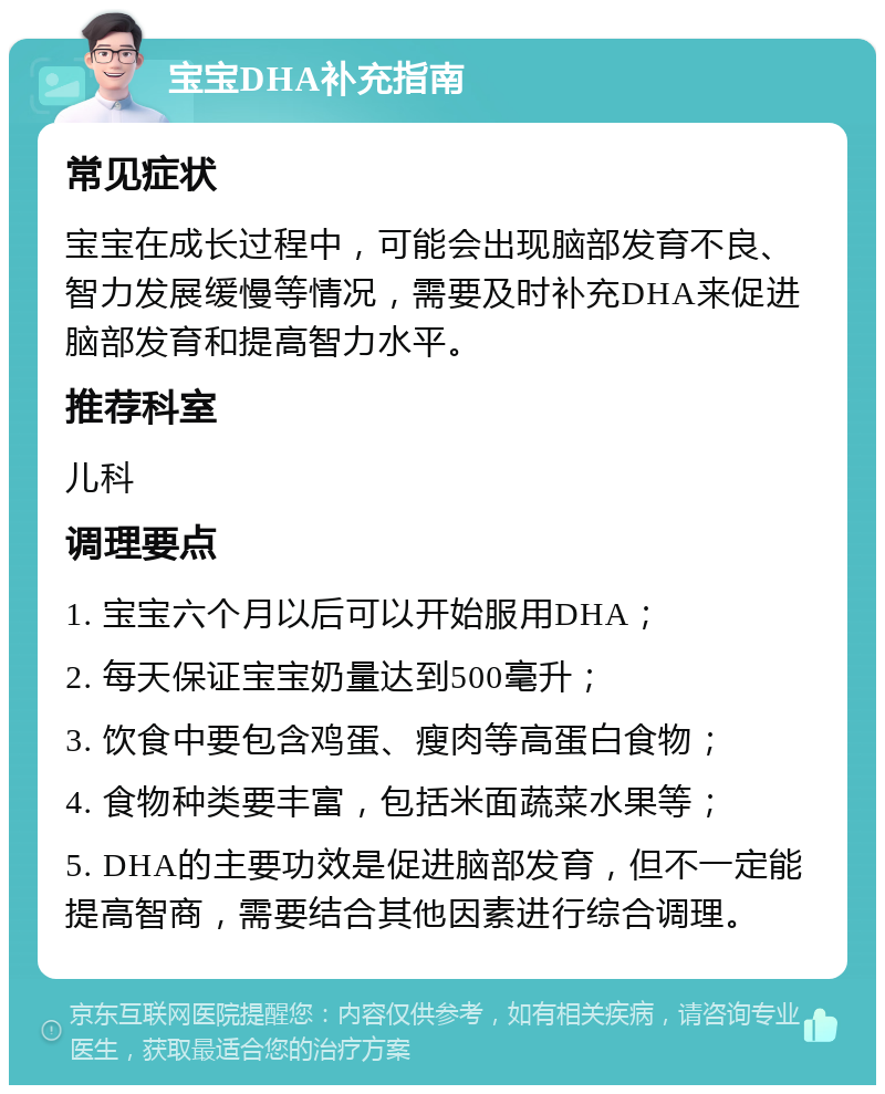 宝宝DHA补充指南 常见症状 宝宝在成长过程中，可能会出现脑部发育不良、智力发展缓慢等情况，需要及时补充DHA来促进脑部发育和提高智力水平。 推荐科室 儿科 调理要点 1. 宝宝六个月以后可以开始服用DHA； 2. 每天保证宝宝奶量达到500毫升； 3. 饮食中要包含鸡蛋、瘦肉等高蛋白食物； 4. 食物种类要丰富，包括米面蔬菜水果等； 5. DHA的主要功效是促进脑部发育，但不一定能提高智商，需要结合其他因素进行综合调理。