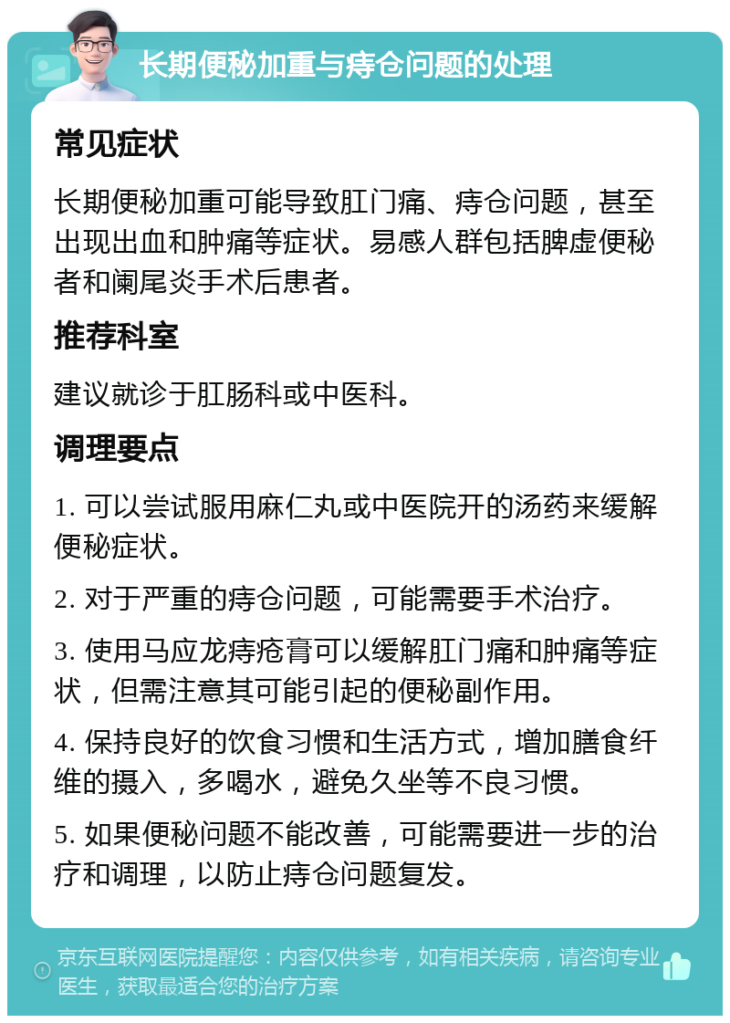 长期便秘加重与痔仓问题的处理 常见症状 长期便秘加重可能导致肛门痛、痔仓问题，甚至出现出血和肿痛等症状。易感人群包括脾虚便秘者和阑尾炎手术后患者。 推荐科室 建议就诊于肛肠科或中医科。 调理要点 1. 可以尝试服用麻仁丸或中医院开的汤药来缓解便秘症状。 2. 对于严重的痔仓问题，可能需要手术治疗。 3. 使用马应龙痔疮膏可以缓解肛门痛和肿痛等症状，但需注意其可能引起的便秘副作用。 4. 保持良好的饮食习惯和生活方式，增加膳食纤维的摄入，多喝水，避免久坐等不良习惯。 5. 如果便秘问题不能改善，可能需要进一步的治疗和调理，以防止痔仓问题复发。