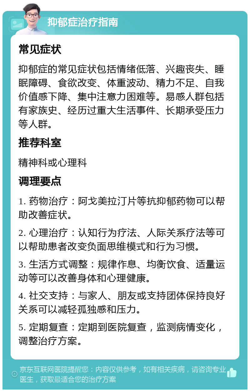 抑郁症治疗指南 常见症状 抑郁症的常见症状包括情绪低落、兴趣丧失、睡眠障碍、食欲改变、体重波动、精力不足、自我价值感下降、集中注意力困难等。易感人群包括有家族史、经历过重大生活事件、长期承受压力等人群。 推荐科室 精神科或心理科 调理要点 1. 药物治疗：阿戈美拉汀片等抗抑郁药物可以帮助改善症状。 2. 心理治疗：认知行为疗法、人际关系疗法等可以帮助患者改变负面思维模式和行为习惯。 3. 生活方式调整：规律作息、均衡饮食、适量运动等可以改善身体和心理健康。 4. 社交支持：与家人、朋友或支持团体保持良好关系可以减轻孤独感和压力。 5. 定期复查：定期到医院复查，监测病情变化，调整治疗方案。