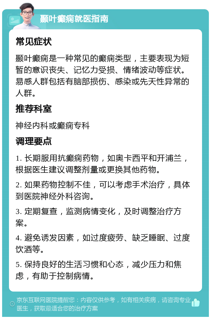 颞叶癫痫就医指南 常见症状 颞叶癫痫是一种常见的癫痫类型，主要表现为短暂的意识丧失、记忆力受损、情绪波动等症状。易感人群包括有脑部损伤、感染或先天性异常的人群。 推荐科室 神经内科或癫痫专科 调理要点 1. 长期服用抗癫痫药物，如奥卡西平和开浦兰，根据医生建议调整剂量或更换其他药物。 2. 如果药物控制不佳，可以考虑手术治疗，具体到医院神经外科咨询。 3. 定期复查，监测病情变化，及时调整治疗方案。 4. 避免诱发因素，如过度疲劳、缺乏睡眠、过度饮酒等。 5. 保持良好的生活习惯和心态，减少压力和焦虑，有助于控制病情。