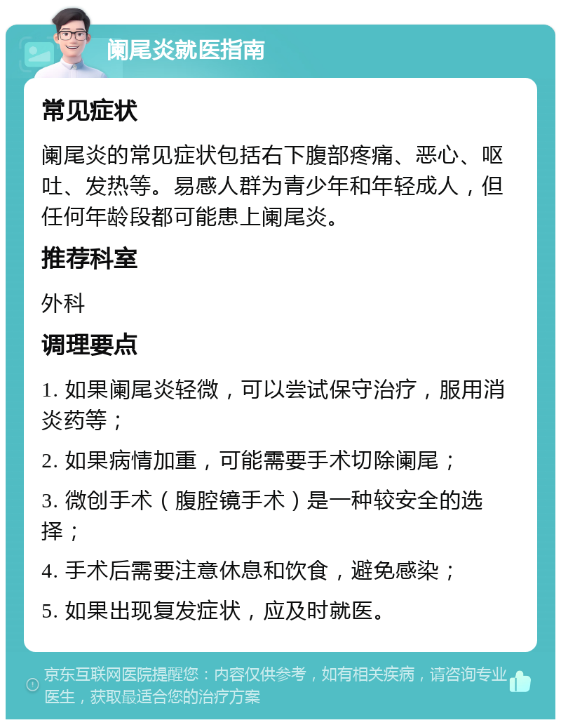 阑尾炎就医指南 常见症状 阑尾炎的常见症状包括右下腹部疼痛、恶心、呕吐、发热等。易感人群为青少年和年轻成人，但任何年龄段都可能患上阑尾炎。 推荐科室 外科 调理要点 1. 如果阑尾炎轻微，可以尝试保守治疗，服用消炎药等； 2. 如果病情加重，可能需要手术切除阑尾； 3. 微创手术（腹腔镜手术）是一种较安全的选择； 4. 手术后需要注意休息和饮食，避免感染； 5. 如果出现复发症状，应及时就医。