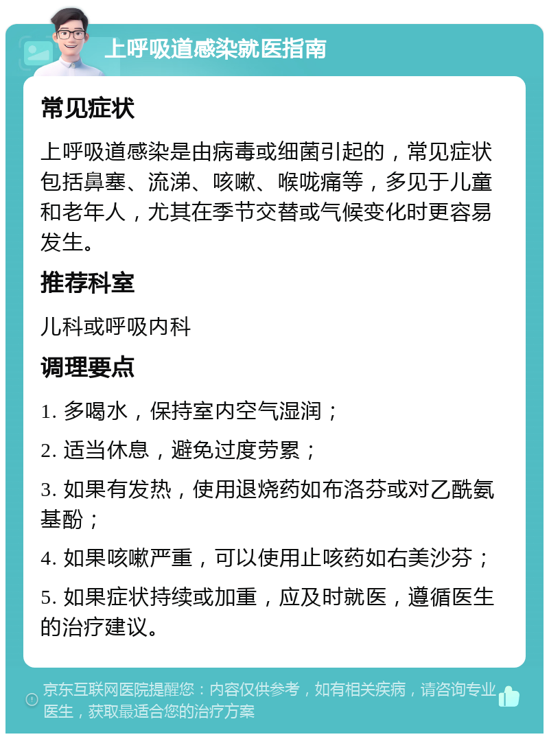 上呼吸道感染就医指南 常见症状 上呼吸道感染是由病毒或细菌引起的，常见症状包括鼻塞、流涕、咳嗽、喉咙痛等，多见于儿童和老年人，尤其在季节交替或气候变化时更容易发生。 推荐科室 儿科或呼吸内科 调理要点 1. 多喝水，保持室内空气湿润； 2. 适当休息，避免过度劳累； 3. 如果有发热，使用退烧药如布洛芬或对乙酰氨基酚； 4. 如果咳嗽严重，可以使用止咳药如右美沙芬； 5. 如果症状持续或加重，应及时就医，遵循医生的治疗建议。