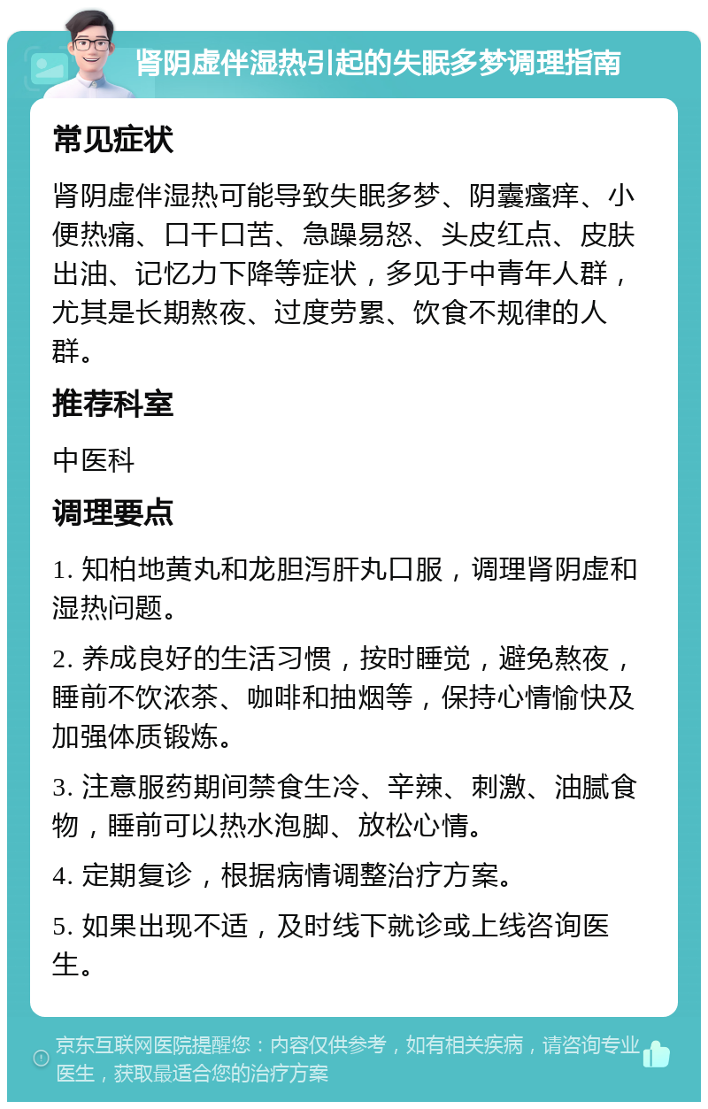 肾阴虚伴湿热引起的失眠多梦调理指南 常见症状 肾阴虚伴湿热可能导致失眠多梦、阴囊瘙痒、小便热痛、口干口苦、急躁易怒、头皮红点、皮肤出油、记忆力下降等症状，多见于中青年人群，尤其是长期熬夜、过度劳累、饮食不规律的人群。 推荐科室 中医科 调理要点 1. 知柏地黄丸和龙胆泻肝丸口服，调理肾阴虚和湿热问题。 2. 养成良好的生活习惯，按时睡觉，避免熬夜，睡前不饮浓茶、咖啡和抽烟等，保持心情愉快及加强体质锻炼。 3. 注意服药期间禁食生冷、辛辣、刺激、油腻食物，睡前可以热水泡脚、放松心情。 4. 定期复诊，根据病情调整治疗方案。 5. 如果出现不适，及时线下就诊或上线咨询医生。