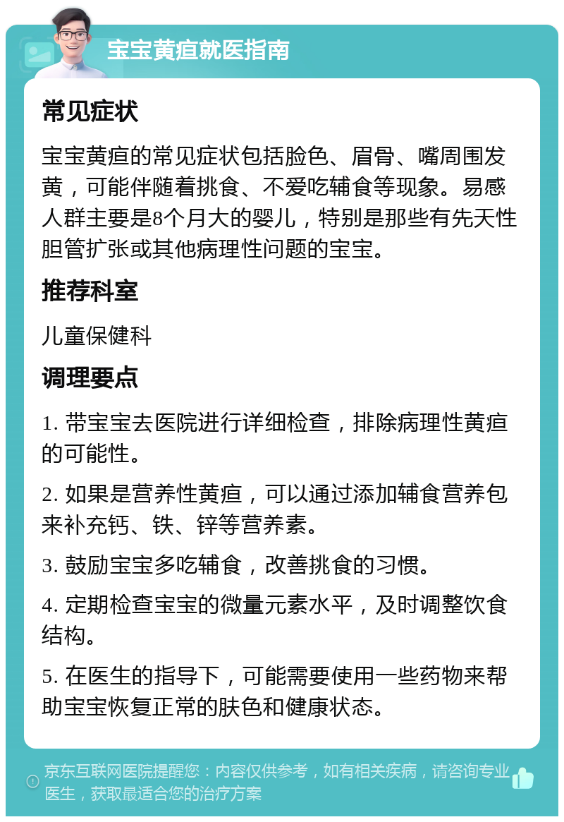 宝宝黄疸就医指南 常见症状 宝宝黄疸的常见症状包括脸色、眉骨、嘴周围发黄，可能伴随着挑食、不爱吃辅食等现象。易感人群主要是8个月大的婴儿，特别是那些有先天性胆管扩张或其他病理性问题的宝宝。 推荐科室 儿童保健科 调理要点 1. 带宝宝去医院进行详细检查，排除病理性黄疸的可能性。 2. 如果是营养性黄疸，可以通过添加辅食营养包来补充钙、铁、锌等营养素。 3. 鼓励宝宝多吃辅食，改善挑食的习惯。 4. 定期检查宝宝的微量元素水平，及时调整饮食结构。 5. 在医生的指导下，可能需要使用一些药物来帮助宝宝恢复正常的肤色和健康状态。