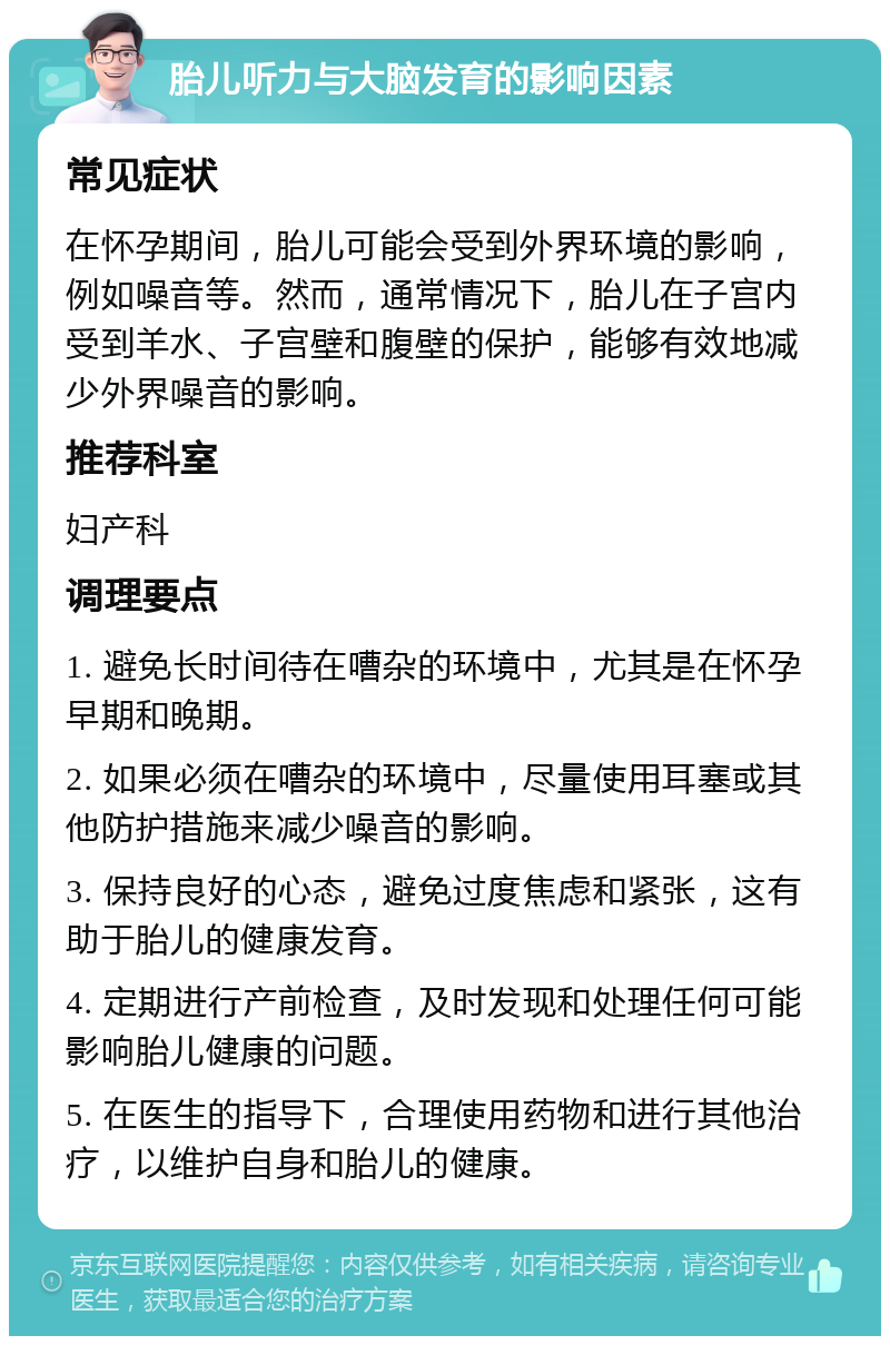 胎儿听力与大脑发育的影响因素 常见症状 在怀孕期间，胎儿可能会受到外界环境的影响，例如噪音等。然而，通常情况下，胎儿在子宫内受到羊水、子宫壁和腹壁的保护，能够有效地减少外界噪音的影响。 推荐科室 妇产科 调理要点 1. 避免长时间待在嘈杂的环境中，尤其是在怀孕早期和晚期。 2. 如果必须在嘈杂的环境中，尽量使用耳塞或其他防护措施来减少噪音的影响。 3. 保持良好的心态，避免过度焦虑和紧张，这有助于胎儿的健康发育。 4. 定期进行产前检查，及时发现和处理任何可能影响胎儿健康的问题。 5. 在医生的指导下，合理使用药物和进行其他治疗，以维护自身和胎儿的健康。