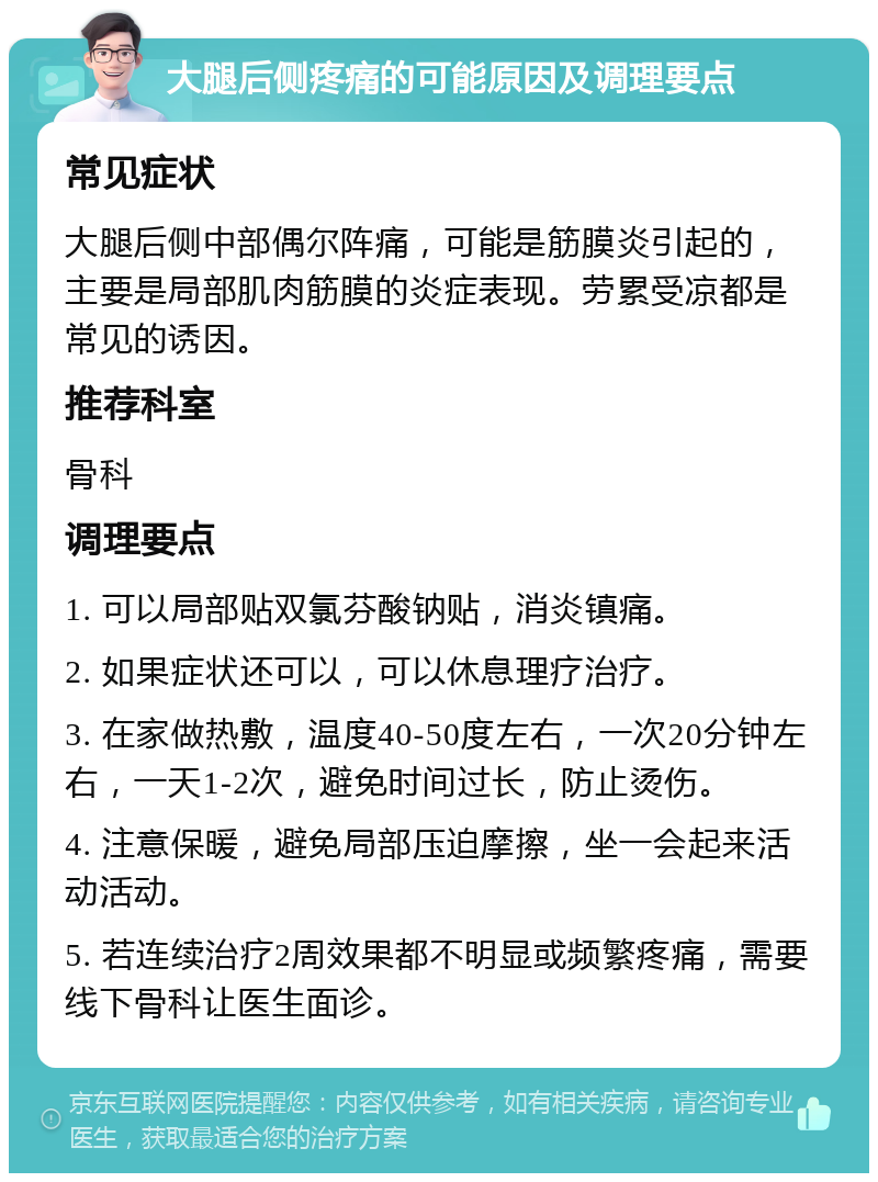 大腿后侧疼痛的可能原因及调理要点 常见症状 大腿后侧中部偶尔阵痛，可能是筋膜炎引起的，主要是局部肌肉筋膜的炎症表现。劳累受凉都是常见的诱因。 推荐科室 骨科 调理要点 1. 可以局部贴双氯芬酸钠贴，消炎镇痛。 2. 如果症状还可以，可以休息理疗治疗。 3. 在家做热敷，温度40-50度左右，一次20分钟左右，一天1-2次，避免时间过长，防止烫伤。 4. 注意保暖，避免局部压迫摩擦，坐一会起来活动活动。 5. 若连续治疗2周效果都不明显或频繁疼痛，需要线下骨科让医生面诊。