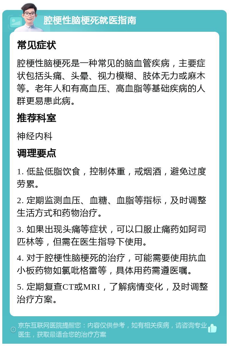 腔梗性脑梗死就医指南 常见症状 腔梗性脑梗死是一种常见的脑血管疾病，主要症状包括头痛、头晕、视力模糊、肢体无力或麻木等。老年人和有高血压、高血脂等基础疾病的人群更易患此病。 推荐科室 神经内科 调理要点 1. 低盐低脂饮食，控制体重，戒烟酒，避免过度劳累。 2. 定期监测血压、血糖、血脂等指标，及时调整生活方式和药物治疗。 3. 如果出现头痛等症状，可以口服止痛药如阿司匹林等，但需在医生指导下使用。 4. 对于腔梗性脑梗死的治疗，可能需要使用抗血小板药物如氯吡格雷等，具体用药需遵医嘱。 5. 定期复查CT或MRI，了解病情变化，及时调整治疗方案。