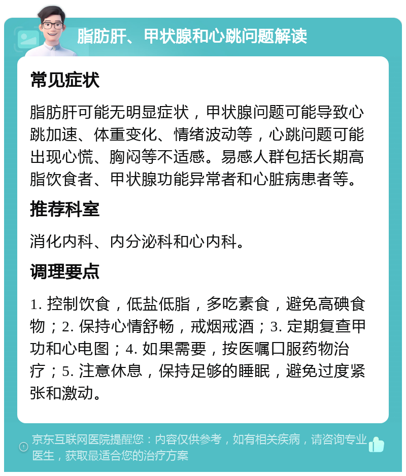 脂肪肝、甲状腺和心跳问题解读 常见症状 脂肪肝可能无明显症状，甲状腺问题可能导致心跳加速、体重变化、情绪波动等，心跳问题可能出现心慌、胸闷等不适感。易感人群包括长期高脂饮食者、甲状腺功能异常者和心脏病患者等。 推荐科室 消化内科、内分泌科和心内科。 调理要点 1. 控制饮食，低盐低脂，多吃素食，避免高碘食物；2. 保持心情舒畅，戒烟戒酒；3. 定期复查甲功和心电图；4. 如果需要，按医嘱口服药物治疗；5. 注意休息，保持足够的睡眠，避免过度紧张和激动。