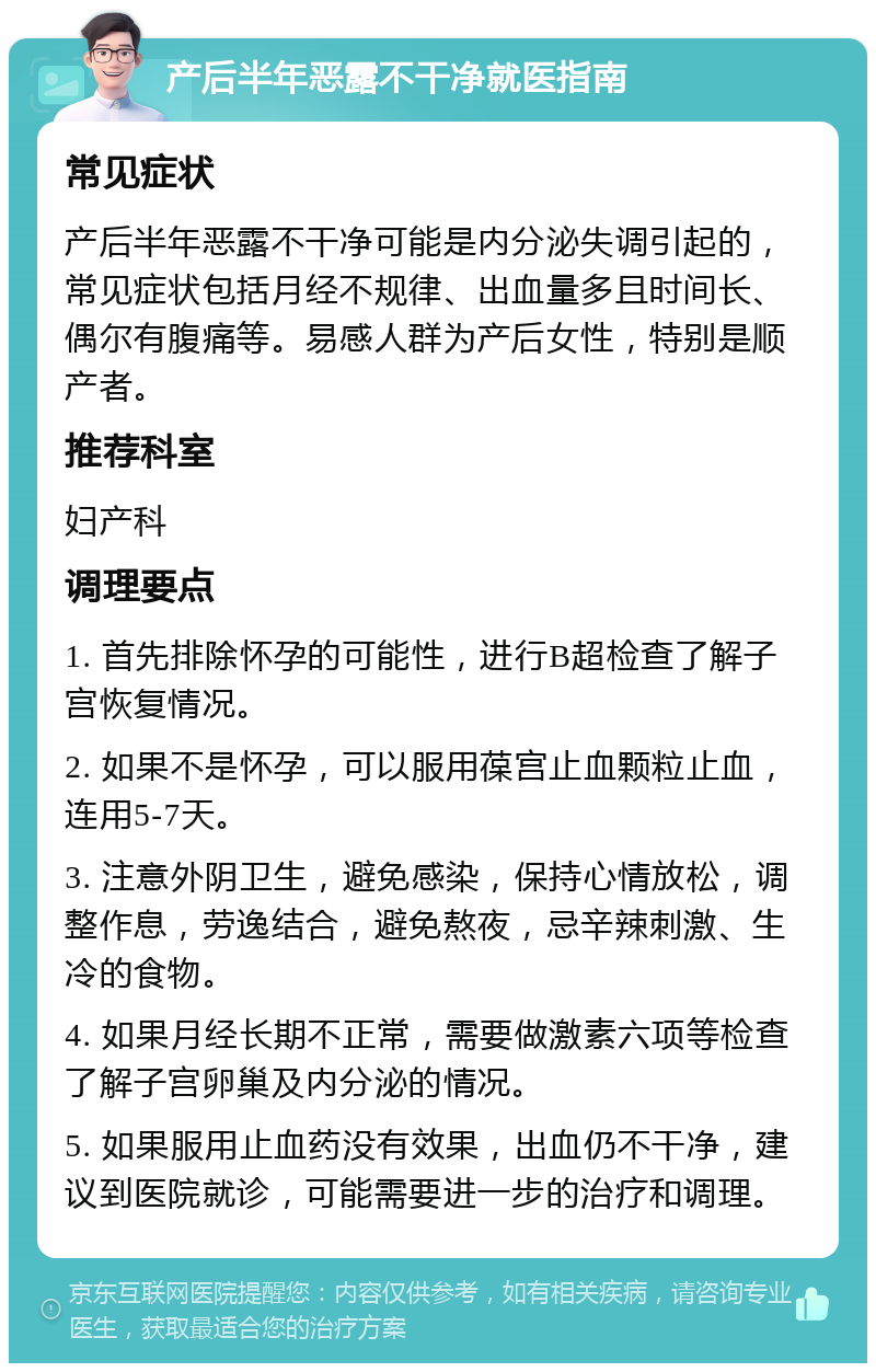 产后半年恶露不干净就医指南 常见症状 产后半年恶露不干净可能是内分泌失调引起的，常见症状包括月经不规律、出血量多且时间长、偶尔有腹痛等。易感人群为产后女性，特别是顺产者。 推荐科室 妇产科 调理要点 1. 首先排除怀孕的可能性，进行B超检查了解子宫恢复情况。 2. 如果不是怀孕，可以服用葆宫止血颗粒止血，连用5-7天。 3. 注意外阴卫生，避免感染，保持心情放松，调整作息，劳逸结合，避免熬夜，忌辛辣刺激、生冷的食物。 4. 如果月经长期不正常，需要做激素六项等检查了解子宫卵巢及内分泌的情况。 5. 如果服用止血药没有效果，出血仍不干净，建议到医院就诊，可能需要进一步的治疗和调理。