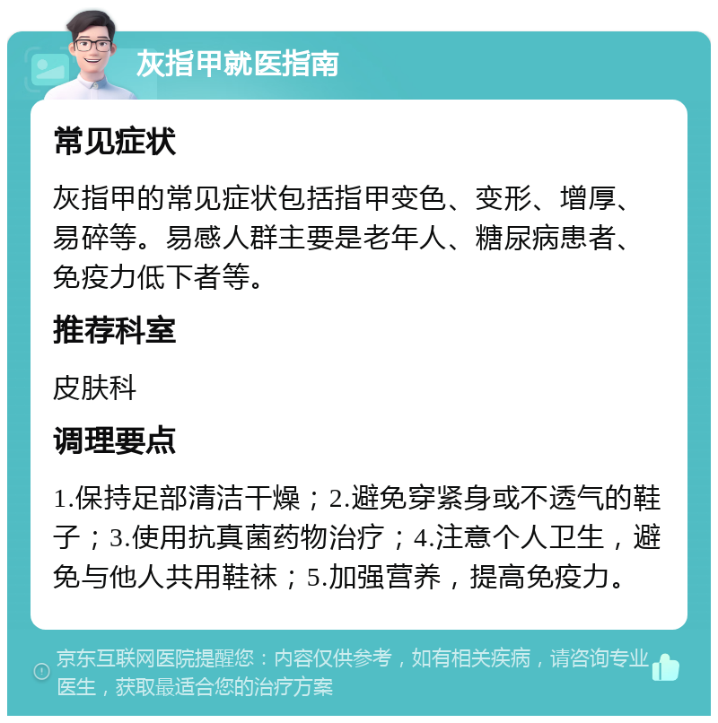 灰指甲就医指南 常见症状 灰指甲的常见症状包括指甲变色、变形、增厚、易碎等。易感人群主要是老年人、糖尿病患者、免疫力低下者等。 推荐科室 皮肤科 调理要点 1.保持足部清洁干燥；2.避免穿紧身或不透气的鞋子；3.使用抗真菌药物治疗；4.注意个人卫生，避免与他人共用鞋袜；5.加强营养，提高免疫力。