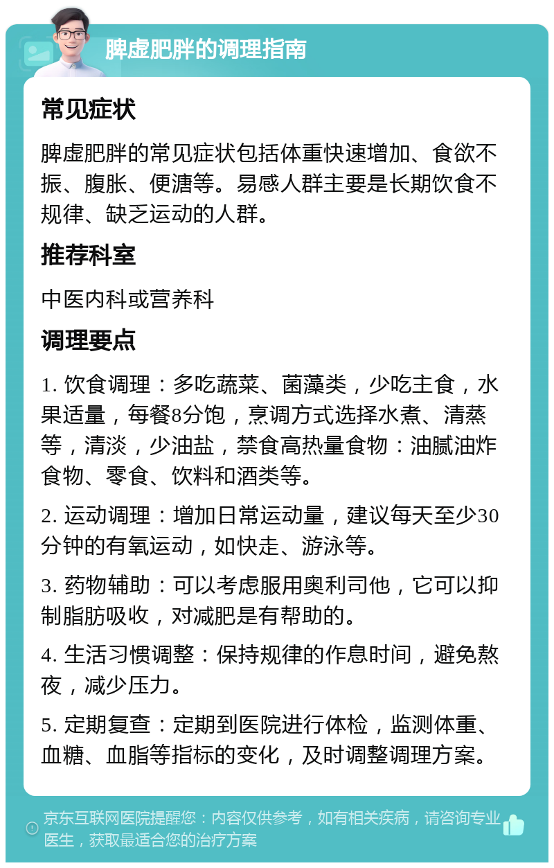 脾虚肥胖的调理指南 常见症状 脾虚肥胖的常见症状包括体重快速增加、食欲不振、腹胀、便溏等。易感人群主要是长期饮食不规律、缺乏运动的人群。 推荐科室 中医内科或营养科 调理要点 1. 饮食调理：多吃蔬菜、菌藻类，少吃主食，水果适量，每餐8分饱，烹调方式选择水煮、清蒸等，清淡，少油盐，禁食高热量食物：油腻油炸食物、零食、饮料和酒类等。 2. 运动调理：增加日常运动量，建议每天至少30分钟的有氧运动，如快走、游泳等。 3. 药物辅助：可以考虑服用奥利司他，它可以抑制脂肪吸收，对减肥是有帮助的。 4. 生活习惯调整：保持规律的作息时间，避免熬夜，减少压力。 5. 定期复查：定期到医院进行体检，监测体重、血糖、血脂等指标的变化，及时调整调理方案。