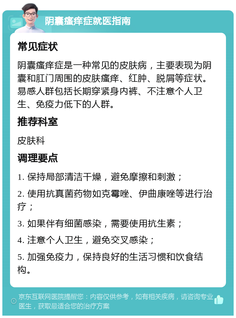 阴囊瘙痒症就医指南 常见症状 阴囊瘙痒症是一种常见的皮肤病，主要表现为阴囊和肛门周围的皮肤瘙痒、红肿、脱屑等症状。易感人群包括长期穿紧身内裤、不注意个人卫生、免疫力低下的人群。 推荐科室 皮肤科 调理要点 1. 保持局部清洁干燥，避免摩擦和刺激； 2. 使用抗真菌药物如克霉唑、伊曲康唑等进行治疗； 3. 如果伴有细菌感染，需要使用抗生素； 4. 注意个人卫生，避免交叉感染； 5. 加强免疫力，保持良好的生活习惯和饮食结构。