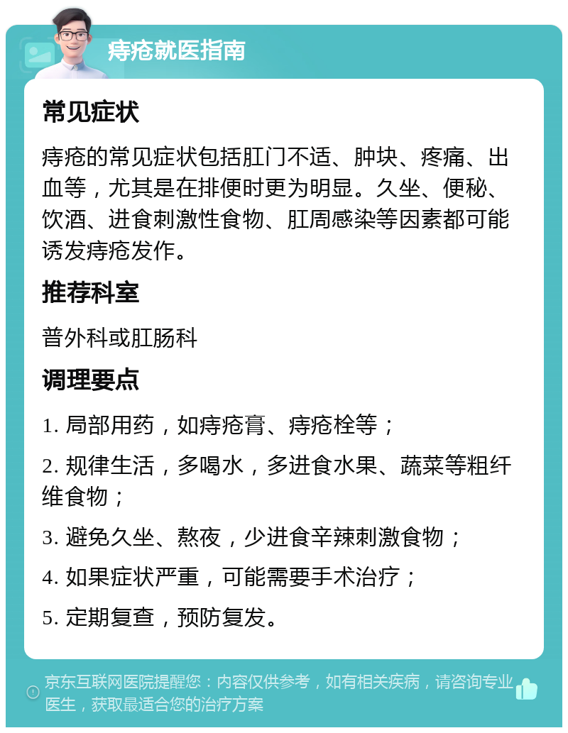 痔疮就医指南 常见症状 痔疮的常见症状包括肛门不适、肿块、疼痛、出血等，尤其是在排便时更为明显。久坐、便秘、饮酒、进食刺激性食物、肛周感染等因素都可能诱发痔疮发作。 推荐科室 普外科或肛肠科 调理要点 1. 局部用药，如痔疮膏、痔疮栓等； 2. 规律生活，多喝水，多进食水果、蔬菜等粗纤维食物； 3. 避免久坐、熬夜，少进食辛辣刺激食物； 4. 如果症状严重，可能需要手术治疗； 5. 定期复查，预防复发。