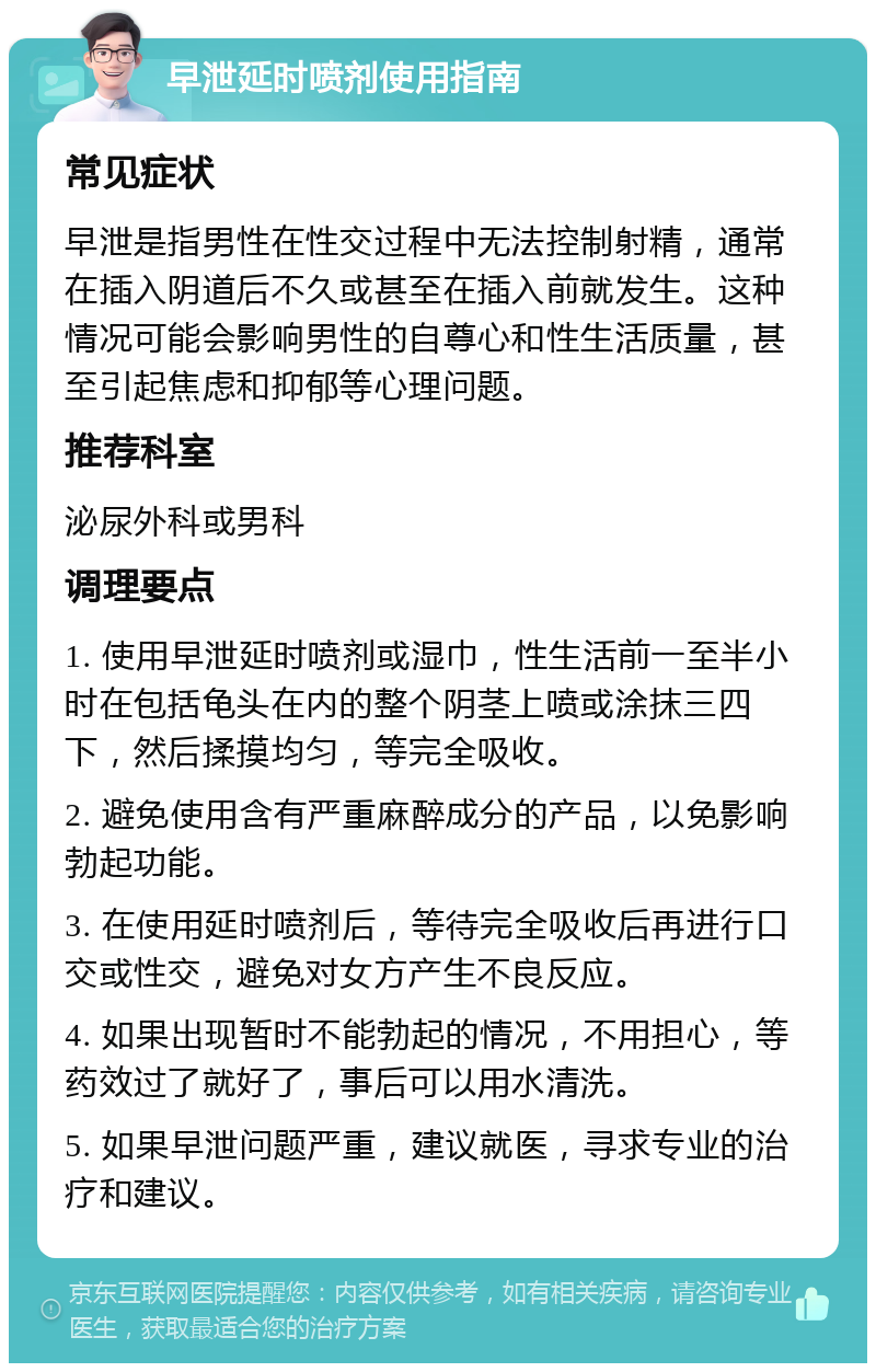 早泄延时喷剂使用指南 常见症状 早泄是指男性在性交过程中无法控制射精，通常在插入阴道后不久或甚至在插入前就发生。这种情况可能会影响男性的自尊心和性生活质量，甚至引起焦虑和抑郁等心理问题。 推荐科室 泌尿外科或男科 调理要点 1. 使用早泄延时喷剂或湿巾，性生活前一至半小时在包括龟头在内的整个阴茎上喷或涂抹三四下，然后揉摸均匀，等完全吸收。 2. 避免使用含有严重麻醉成分的产品，以免影响勃起功能。 3. 在使用延时喷剂后，等待完全吸收后再进行口交或性交，避免对女方产生不良反应。 4. 如果出现暂时不能勃起的情况，不用担心，等药效过了就好了，事后可以用水清洗。 5. 如果早泄问题严重，建议就医，寻求专业的治疗和建议。