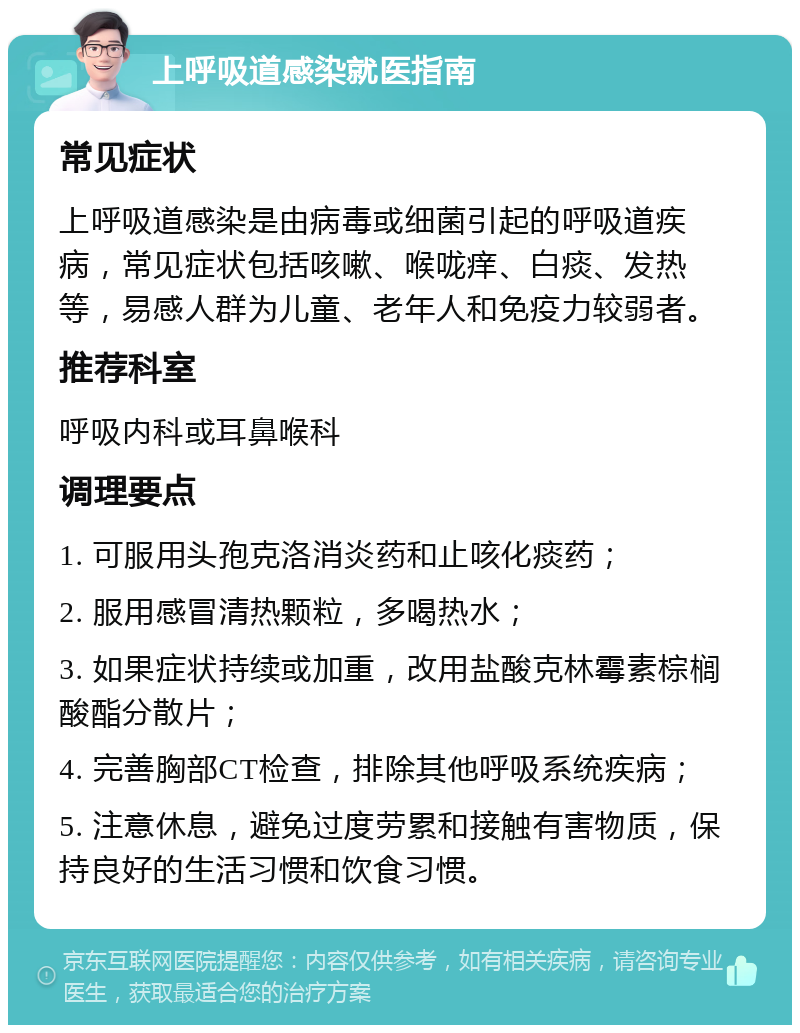 上呼吸道感染就医指南 常见症状 上呼吸道感染是由病毒或细菌引起的呼吸道疾病，常见症状包括咳嗽、喉咙痒、白痰、发热等，易感人群为儿童、老年人和免疫力较弱者。 推荐科室 呼吸内科或耳鼻喉科 调理要点 1. 可服用头孢克洛消炎药和止咳化痰药； 2. 服用感冒清热颗粒，多喝热水； 3. 如果症状持续或加重，改用盐酸克林霉素棕榈酸酯分散片； 4. 完善胸部CT检查，排除其他呼吸系统疾病； 5. 注意休息，避免过度劳累和接触有害物质，保持良好的生活习惯和饮食习惯。