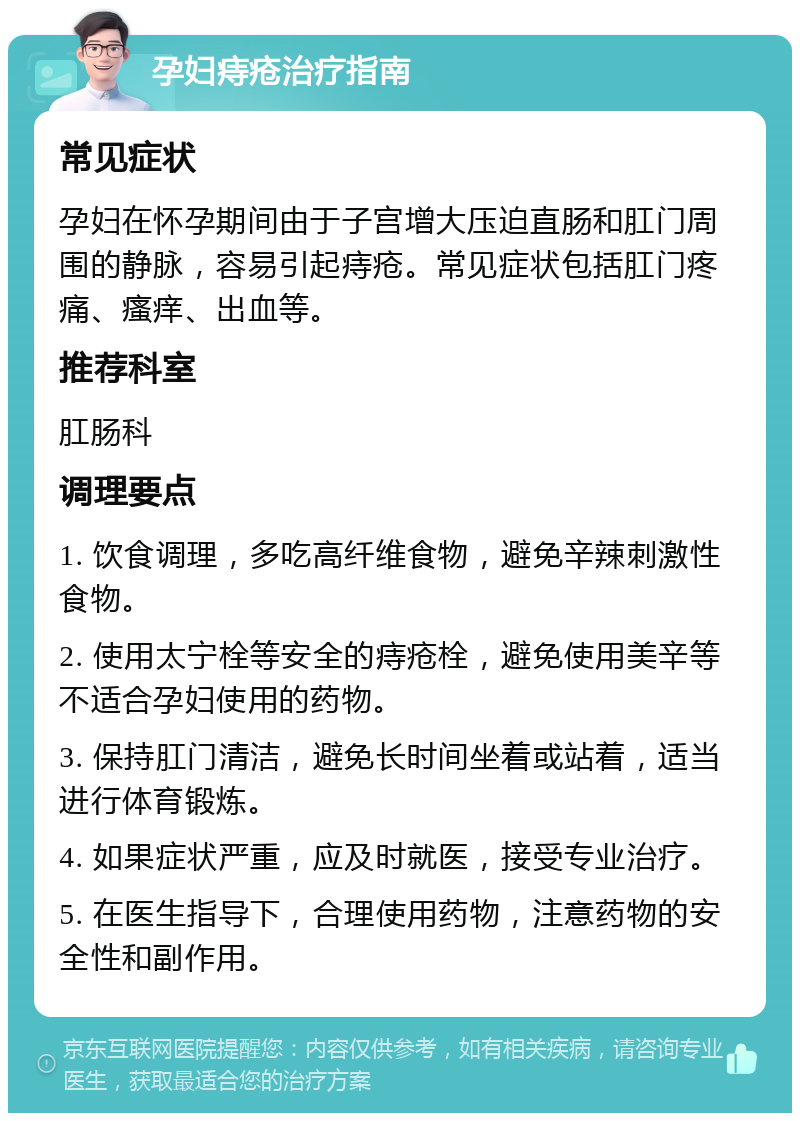 孕妇痔疮治疗指南 常见症状 孕妇在怀孕期间由于子宫增大压迫直肠和肛门周围的静脉，容易引起痔疮。常见症状包括肛门疼痛、瘙痒、出血等。 推荐科室 肛肠科 调理要点 1. 饮食调理，多吃高纤维食物，避免辛辣刺激性食物。 2. 使用太宁栓等安全的痔疮栓，避免使用美辛等不适合孕妇使用的药物。 3. 保持肛门清洁，避免长时间坐着或站着，适当进行体育锻炼。 4. 如果症状严重，应及时就医，接受专业治疗。 5. 在医生指导下，合理使用药物，注意药物的安全性和副作用。