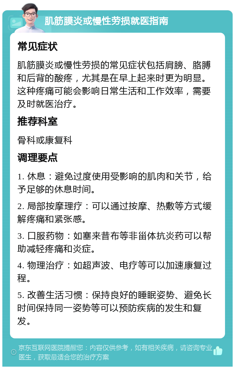 肌筋膜炎或慢性劳损就医指南 常见症状 肌筋膜炎或慢性劳损的常见症状包括肩膀、胳膊和后背的酸疼，尤其是在早上起来时更为明显。这种疼痛可能会影响日常生活和工作效率，需要及时就医治疗。 推荐科室 骨科或康复科 调理要点 1. 休息：避免过度使用受影响的肌肉和关节，给予足够的休息时间。 2. 局部按摩理疗：可以通过按摩、热敷等方式缓解疼痛和紧张感。 3. 口服药物：如塞来昔布等非甾体抗炎药可以帮助减轻疼痛和炎症。 4. 物理治疗：如超声波、电疗等可以加速康复过程。 5. 改善生活习惯：保持良好的睡眠姿势、避免长时间保持同一姿势等可以预防疾病的发生和复发。