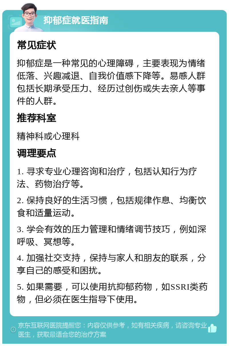 抑郁症就医指南 常见症状 抑郁症是一种常见的心理障碍，主要表现为情绪低落、兴趣减退、自我价值感下降等。易感人群包括长期承受压力、经历过创伤或失去亲人等事件的人群。 推荐科室 精神科或心理科 调理要点 1. 寻求专业心理咨询和治疗，包括认知行为疗法、药物治疗等。 2. 保持良好的生活习惯，包括规律作息、均衡饮食和适量运动。 3. 学会有效的压力管理和情绪调节技巧，例如深呼吸、冥想等。 4. 加强社交支持，保持与家人和朋友的联系，分享自己的感受和困扰。 5. 如果需要，可以使用抗抑郁药物，如SSRI类药物，但必须在医生指导下使用。