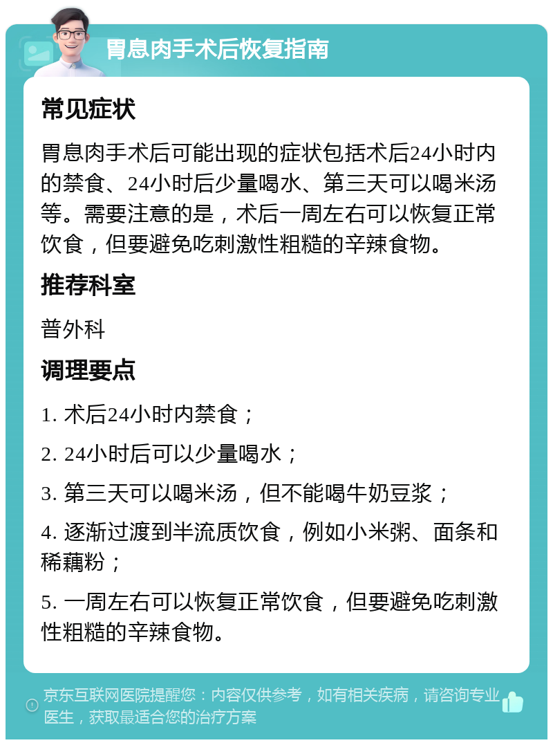 胃息肉手术后恢复指南 常见症状 胃息肉手术后可能出现的症状包括术后24小时内的禁食、24小时后少量喝水、第三天可以喝米汤等。需要注意的是，术后一周左右可以恢复正常饮食，但要避免吃刺激性粗糙的辛辣食物。 推荐科室 普外科 调理要点 1. 术后24小时内禁食； 2. 24小时后可以少量喝水； 3. 第三天可以喝米汤，但不能喝牛奶豆浆； 4. 逐渐过渡到半流质饮食，例如小米粥、面条和稀藕粉； 5. 一周左右可以恢复正常饮食，但要避免吃刺激性粗糙的辛辣食物。