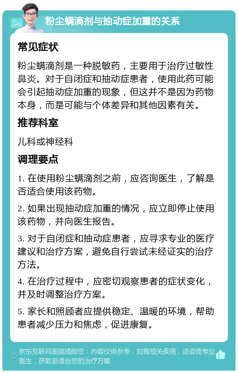 粉尘螨滴剂与抽动症加重的关系 常见症状 粉尘螨滴剂是一种脱敏药，主要用于治疗过敏性鼻炎。对于自闭症和抽动症患者，使用此药可能会引起抽动症加重的现象，但这并不是因为药物本身，而是可能与个体差异和其他因素有关。 推荐科室 儿科或神经科 调理要点 1. 在使用粉尘螨滴剂之前，应咨询医生，了解是否适合使用该药物。 2. 如果出现抽动症加重的情况，应立即停止使用该药物，并向医生报告。 3. 对于自闭症和抽动症患者，应寻求专业的医疗建议和治疗方案，避免自行尝试未经证实的治疗方法。 4. 在治疗过程中，应密切观察患者的症状变化，并及时调整治疗方案。 5. 家长和照顾者应提供稳定、温暖的环境，帮助患者减少压力和焦虑，促进康复。