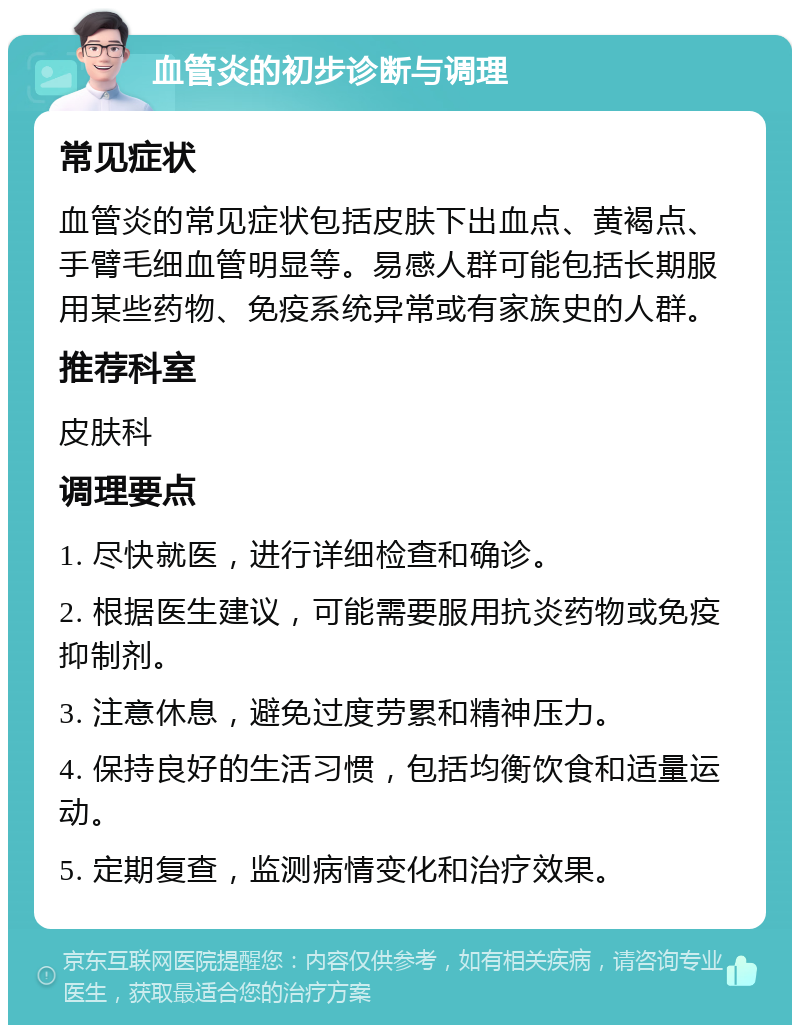 血管炎的初步诊断与调理 常见症状 血管炎的常见症状包括皮肤下出血点、黄褐点、手臂毛细血管明显等。易感人群可能包括长期服用某些药物、免疫系统异常或有家族史的人群。 推荐科室 皮肤科 调理要点 1. 尽快就医，进行详细检查和确诊。 2. 根据医生建议，可能需要服用抗炎药物或免疫抑制剂。 3. 注意休息，避免过度劳累和精神压力。 4. 保持良好的生活习惯，包括均衡饮食和适量运动。 5. 定期复查，监测病情变化和治疗效果。